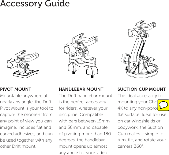 14Accessory GuideSUCTION CUP MOUNT The ideal accessory for mounting your Ghost 4K to any non-porous ﬂat surface. Ideal for use on car windshields or bodywork, the Suction Cup makes it simple to turn, tilt, and rotate your camera 360&deg;. HANDLEBAR MOUNTThe Drift handlebar mount is the perfect accessory for riders, whatever your discipline. Compatible with bars between 19mm and 36mm, and capable of pivoting more than 180 degrees, the handlebar mount opens up almost any angle for your video.PIVOT MOUNTMountable anywhere at nearly any angle, the Drift Pivot Mount is your tool to capture the moment from any point of view you can imagine. Includes ﬂat and curved adhesives, and can be used together with any other Drift mount. 