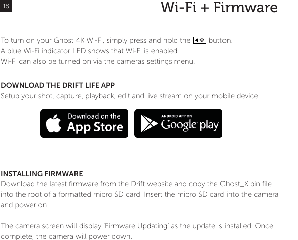 Wi-Fi + FirmwareTo turn on your Ghost 4K Wi-Fi, simply press and hold the         button. A blue Wi-Fi indicator LED shows that Wi-Fi is enabled. Wi-Fi can also be turned on via the cameras settings menu.DOWNLOAD THE DRIFT LIFE APPSetup your shot, capture, playback, edit and live stream on your mobile device. INSTALLING FIRMWAREDownload the latest firmware from the Drift website and copy the Ghost_X.bin file into the root of a formatted micro SD card. Insert the micro SD card into the camera and power on. The camera screen will display &lsquo;Firmware Updating&rsquo; as the update is installed. Once complete, the camera will power down.15