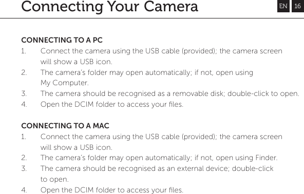 Connecting Your CameraCONNECTING TO A PC1. Connect the camera using the USB cable (provided); the camera screen will show a USB icon.2.  The camera&rsquo;s folder may open automatically; if not, open using My Computer.3. The camera should be recognised as a removable disk; double-click to open.4. Open the DCIM folder to access your ﬁles.CONNECTING TO A MAC1. Connect the camera using the USB cable (provided); the camera screen will show a USB icon.2.  The camera&rsquo;s folder may open automatically; if not, open using Finder.3. The camera should be recognised as an external device; double-click to open.4. Open the DCIM folder to access your ﬁles.EN 16