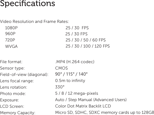 17SpeciﬁcationsVideo Resolution and Frame Rates:1080P    25 / 30  FPS  25 / 30 FPS 960P 720P WVGA 25 / 30 / 50 / 60 FPS25 / 30 / 100 / 120 FPS File format:  .MP4 (H.264 codec)Sensor type:  CMOSField-of-view (diagonal): Lens focal range: Lens rotation: Photo mode: Exposure: LCD Screen: Memory Capacity:  90&deg; / 115&deg; / 140&deg;0.5m to inﬁnity330&deg;5 / 8 / 12 mega-pixelsAuto / Step Manual (Advanced Users)Color Dot Matrix Backlit LCD Micro SD, SDHC, SDXC memory cards up to 128GB