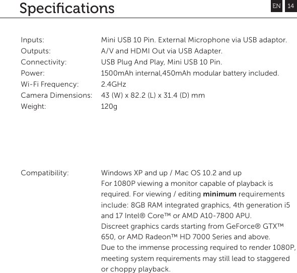 SpeciﬁcationsInputs: Outputs: Connectivity: Power:Wi-Fi Frequency: Camera Dimensions: Weight:Compatibility: Mini USB 10 Pin. External Microphone via USB adaptor. A/V and HDMI Out via USB Adapter. USB Plug And Play, Mini USB 10 Pin.1500mAh internal,450mAh modular battery included. 2.4GHz43 (W) x 82.2 (L) x 31.4 (D) mm 120g Windows XP and up / Mac OS 10.2 and upFor 1080P viewing a monitor capable of playback is required. For viewing / editing minimum requirements include: 8GB RAM integrated graphics, 4th generation i5 and 17 Intel&reg; Core&trade; or AMD A10-7800 APU. Discreet graphics cards starting from GeForce&reg; GTX&trade; 650, or AMD Radeon&trade; HD 7000 Series and above.Due to the immense processing required to render 1080P, meeting system requirements may still lead to staggered or choppy playback.EN 14