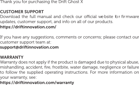 1Thank you for purchasing the Drift Ghost XCUSTOMER SUPPORTDownload the full manual and check our ocial website for ﬁr mware updates, customer support, and info on all of our products.https://driftinnovation.com/If you have any suggestions, comments or concerns; please contact our customer support team at:support@driftinnovation.comWARRANTYWarranty does not apply if the product is damaged due to physical abuse, mishandling, accident, ﬁre, frostbite, water damage, negligence or failure to follow the supplied operating instructions. For more information on your warranty, see:https://driftinnovation.com/warranty