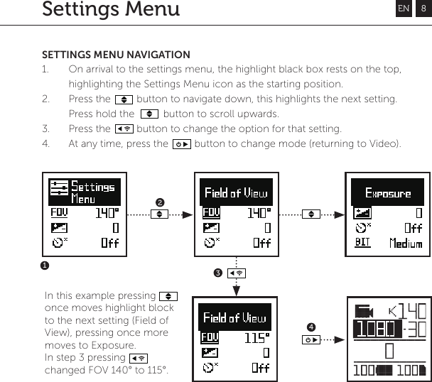 EN 8SETTINGS MENU NAVIGATION1. On arrival to the settings menu, the highlight black box rests on the top, highlighting the Settings Menu icon as the starting position.2.  Press the         button to navigate down, this highlights the next setting. Press hold the          button to scroll upwards.3. Press the         button to change the option for that setting.4. At any time, press the         button to change mode (returning to Video).4123Settings MenuIn this example pressing        once moves highlight block to the next setting (Field of View), pressing once more moves to Exposure.In step 3 pressing changed FOV 140&deg; to 115&deg;.