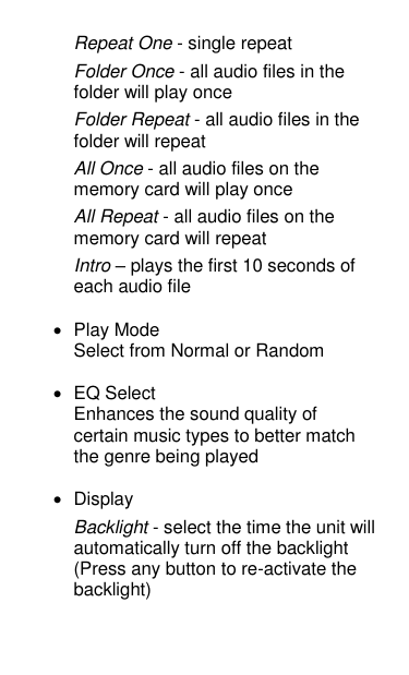 Repeat One - single repeat Folder Once - all audio files in the folder will play once Folder Repeat - all audio files in the folder will repeat All Once - all audio files on the memory card will play once All Repeat - all audio files on the memory card will repeat Intro – plays the first 10 seconds of each audio file  •  Play Mode Select from Normal or Random   •  EQ Select Enhances the sound quality of certain music types to better match the genre being played  •  Display Backlight - select the time the unit will automatically turn off the backlight (Press any button to re-activate the backlight) 