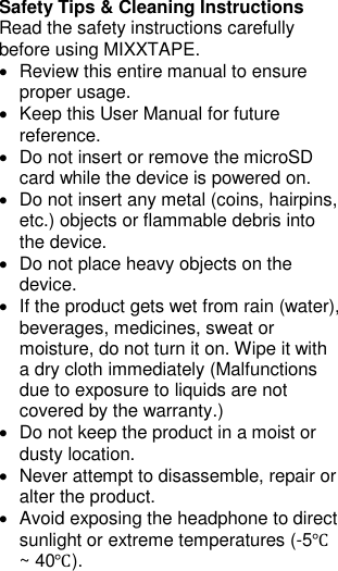 Safety Tips &amp; Cleaning Instructions Read the safety instructions carefully before using MIXXTAPE. •  Review this entire manual to ensure proper usage. •  Keep this User Manual for future reference. •  Do not insert or remove the microSD card while the device is powered on. •  Do not insert any metal (coins, hairpins, etc.) objects or flammable debris into the device. •  Do not place heavy objects on the device. •  If the product gets wet from rain (water), beverages, medicines, sweat or moisture, do not turn it on. Wipe it with a dry cloth immediately (Malfunctions due to exposure to liquids are not covered by the warranty.) •  Do not keep the product in a moist or dusty location. •  Never attempt to disassemble, repair or alter the product. •  Avoid exposing the headphone to direct sunlight or extreme temperatures (-5℃ ~ 40℃). 