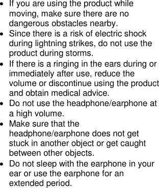 •  If you are using the product while moving, make sure there are no dangerous obstacles nearby. •  Since there is a risk of electric shock during lightning strikes, do not use the product during storms. •  If there is a ringing in the ears during or immediately after use, reduce the volume or discontinue using the product and obtain medical advice. •  Do not use the headphone/earphone at a high volume. •  Make sure that the headphone/earphone does not get stuck in another object or get caught between other objects. •  Do not sleep with the earphone in your ear or use the earphone for an extended period.         
