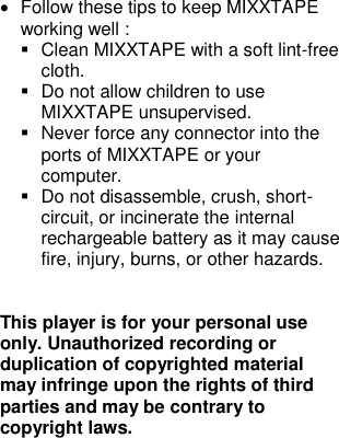 •  Follow these tips to keep MIXXTAPE working well :  ▪  Clean MIXXTAPE with a soft lint-free cloth. ▪  Do not allow children to use MIXXTAPE unsupervised. ▪  Never force any connector into the ports of MIXXTAPE or your computer. ▪  Do not disassemble, crush, short-circuit, or incinerate the internal rechargeable battery as it may cause fire, injury, burns, or other hazards.   This player is for your personal use only. Unauthorized recording or duplication of copyrighted material may infringe upon the rights of third parties and may be contrary to copyright laws.         