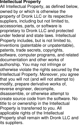 Intellectual Property All Intellectual Property, as defined below, owned by or which is otherwise the property of Dronk LLC or its respective suppliers, including but not limited to, accessories, parts, or software is proprietary to Dronk LLC and protected under federal and state laws. Intellectual Property includes, but is not limited to, inventions (patentable or unpatentable), patents, trade secrets, copyrights, software, computer programs, and related documentation and other works of authorship. You may not infringe or otherwise violate the rights secured by the Intellectual Property. Moreover, you agree that you will not (and will not attempt to) modify, prepare derivative works of, reverse engineer, decompile, disassemble, or otherwise attempt to create source code from the software. No title to or ownership in the Intellectual Property is transferred to you. All applicable rights of the Intellectual Property shall remain with Dronk LLC and its suppliers.     
