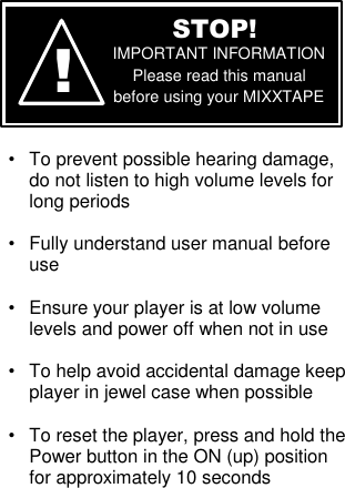         •  To prevent possible hearing damage, do not listen to high volume levels for long periods  •  Fully understand user manual before use  •  Ensure your player is at low volume levels and power off when not in use  •  To help avoid accidental damage keep player in jewel case when possible  •  To reset the player, press and hold the Power button in the ON (up) position for approximately 10 seconds      ! STOP! IMPORTANT INFORMATION Please read this manual before using your MIXXTAPE 