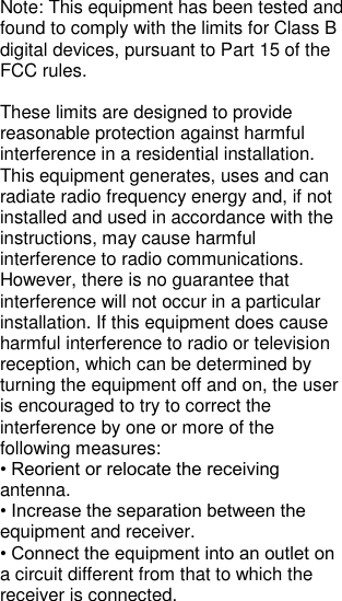 Note: This equipment has been tested and found to comply with the limits for Class B digital devices, pursuant to Part 15 of the FCC rules.   These limits are designed to provide reasonable protection against harmful interference in a residential installation. This equipment generates, uses and can radiate radio frequency energy and, if not installed and used in accordance with the instructions, may cause harmful interference to radio communications. However, there is no guarantee that interference will not occur in a particular installation. If this equipment does cause  harmful interference to radio or television reception, which can be determined by turning the equipment off and on, the user is encouraged to try to correct the interference by one or more of the following measures: • Reorient or relocate the receiving antenna. • Increase the separation between the equipment and receiver. • Connect the equipment into an outlet on a circuit different from that to which the receiver is connected. 