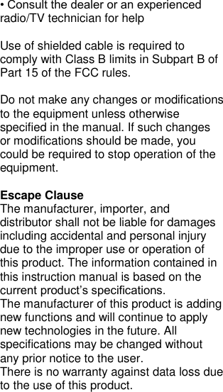 • Consult the dealer or an experienced radio/TV technician for help  Use of shielded cable is required to comply with Class B limits in Subpart B of Part 15 of the FCC rules.  Do not make any changes or modifications to the equipment unless otherwise specified in the manual. If such changes or modifications should be made, you could be required to stop operation of the equipment.  Escape Clause The manufacturer, importer, and distributor shall not be liable for damages including accidental and personal injury due to the improper use or operation of this product. The information contained in this instruction manual is based on the current product’s specifications. The manufacturer of this product is adding new functions and will continue to apply new technologies in the future. All specifications may be changed without any prior notice to the user. There is no warranty against data loss due to the use of this product. 