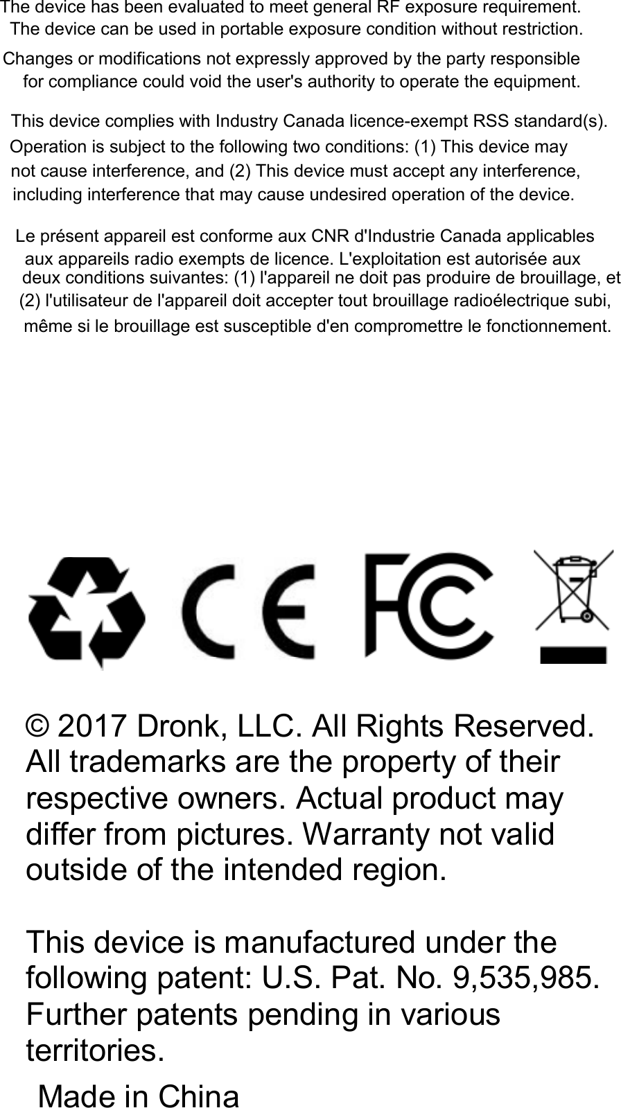 © 2017 Dronk, LLC. All Rights Reserved. All trademarks are the property of their respective owners. Actual product may differ from pictures. Warranty not valid outside of the intended region.This device ismanufactured under the following patent: U.S. Pat. No. 9,535,985. Further patents pending in various territories.Made in ChinaThe device has been evaluated to meet general RF exposure requirement.The device can be used in portable exposure condition without restriction.Changes or modifications not expressly approved by the party responsible for compliance could void the user&apos;s authority to operate the equipment.This device complies with Industry Canada licence-exempt RSS standard(s). Operation is subject to the following two conditions: (1) This device maynot cause interference, and (2) This device must accept any interference,including interference that may cause undesired operation of the device.Le présent appareil est conforme aux CNR d&apos;Industrie Canada applicables aux appareils radio exempts de licence. L&apos;exploitation est autorisée auxdeux conditions suivantes: (1) l&apos;appareil ne doit pas produire de brouillage, et (2) l&apos;utilisateur de l&apos;appareil doit accepter tout brouillage radioélectrique subi,même si le brouillage est susceptible d&apos;en compromettre le fonctionnement.