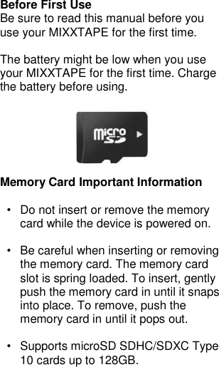 Before First Use Be sure to read this manual before you use your MIXXTAPE for the first time.  The battery might be low when you use your MIXXTAPE for the first time. Charge the battery before using.       Memory Card Important Information  •  Do not insert or remove the memory card while the device is powered on.  •  Be careful when inserting or removing the memory card. The memory card slot is spring loaded. To insert, gently push the memory card in until it snaps into place. To remove, push the memory card in until it pops out.  •  Supports microSD SDHC/SDXC Type 10 cards up to 128GB.   
