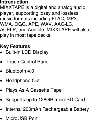 Introduction MIXXTAPE is a digital and analog audio player, supporting lossy and lossless music formats including FLAC, MP3, WMA, OGG, APE, WAV, AAC-LC, ACELP, and Audible. MIXXTAPE will also play in most tape decks.  Key Features •  Built-in LCD Display •  Touch Control Panel •  Bluetooth 4.0 •  Headphone Out •  Plays As A Cassette Tape •  Supports up to 128GB microSD Card •  Internal 200mAh Rechargeable Battery •  MicroUSB Port      