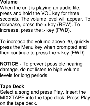  Volume When the unit is playing an audio file, press and hold the VOL key for three seconds. The volume level will appear. To decrease, press the &lt; key (REW). To increase, press the &gt; key (FWD).  To increase the volume above 20, quickly press the Menu key when prompted and then continue to press the &gt; key (FWD).  NOTICE - To prevent possible hearing damage, do not listen to high volume levels for long periods  Tape Deck Select a song and press Play. Insert the MIXXTAPE into the tape deck. Press Play on the tape deck.           
