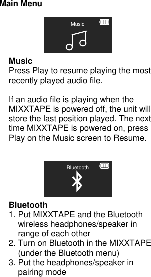 Main Menu      Music Press Play to resume playing the most recently played audio file.  If an audio file is playing when the MIXXTAPE is powered off, the unit will store the last position played. The next time MIXXTAPE is powered on, press Play on the Music screen to Resume.       Bluetooth 1. Put MIXXTAPE and the Bluetooth wireless headphones/speaker in range of each other 2. Turn on Bluetooth in the MIXXTAPE (under the Bluetooth menu) 3. Put the headphones/speaker in pairing mode Bluetooth Music 