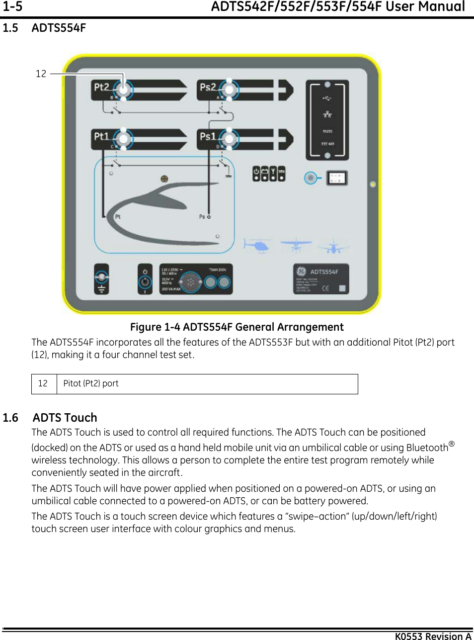 1-5  ADTS542F/552F/553F/554F User ManualK0553 Revision A1.5    ADTS554FFigure 1-4 ADTS554F General ArrangementThe ADTS554F incorporates all the features of the ADTS553F but with an additional Pitot (Pt2) port (12), making it a four channel test set.1.6     ADTS TouchThe ADTS Touch is used to control all required functions. The ADTS Touch can be positioned (docked) on the ADTS or used as a hand held mobile unit via an umbilical cable or using Bluetooth®wireless technology. This allows a person to complete the entire test program remotely while conveniently seated in the aircraft.The ADTS Touch will have power applied when positioned on a powered-on ADTS, or using an umbilical cable connected to a powered-on ADTS, or can be battery powered.The ADTS Touch is a touch screen device which features a “swipe–action” (up/down/left/right) touch screen user interface with colour graphics and menus.12 Pitot (Pt2) port 12