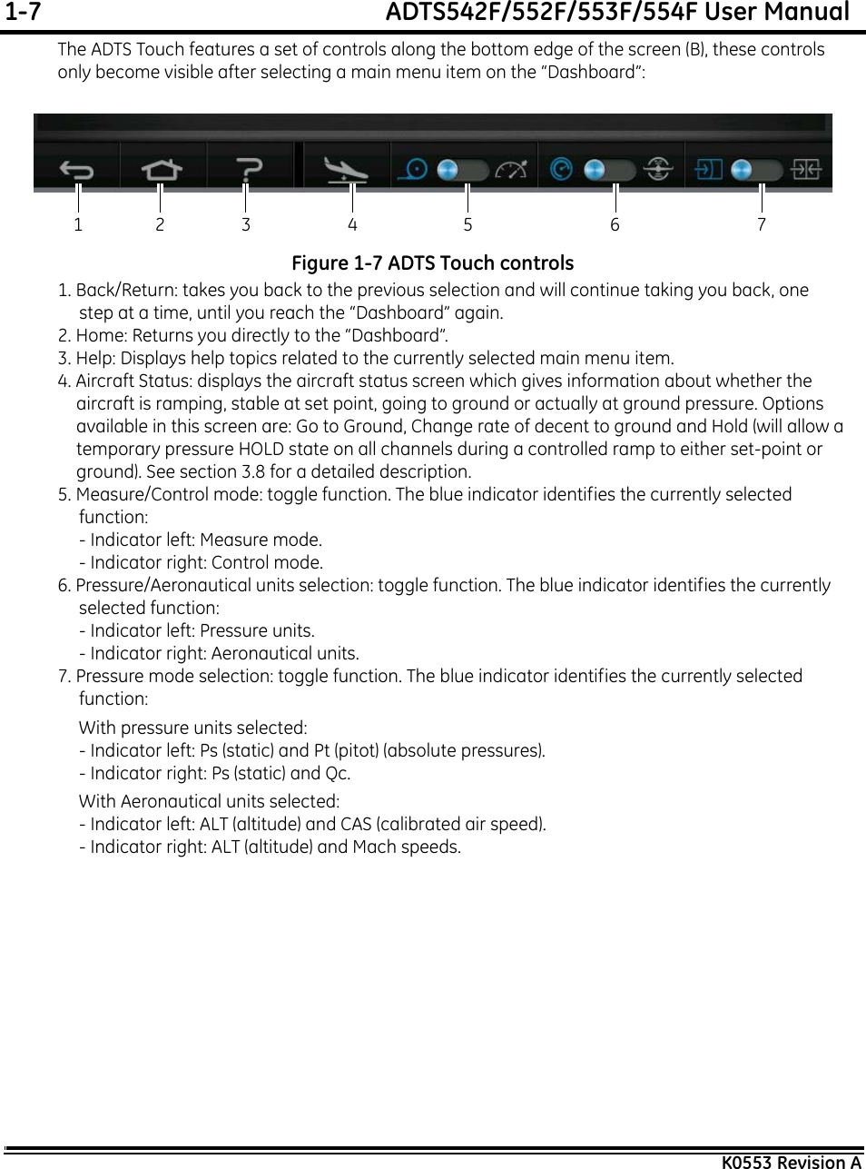 1-7  ADTS542F/552F/553F/554F User ManualK0553 Revision AThe ADTS Touch features a set of controls along the bottom edge of the screen (B), these controls only become visible after selecting a main menu item on the “Dashboard”:Figure 1-7 ADTS Touch controls1. Back/Return: takes you back to the previous selection and will continue taking you back, one step at a time, until you reach the “Dashboard” again.2. Home: Returns you directly to the “Dashboard”.3. Help: Displays help topics related to the currently selected main menu item.4. Aircraft Status: displays the aircraft status screen which gives information about whether the aircraft is ramping, stable at set point, going to ground or actually at ground pressure. Options available in this screen are: Go to Ground, Change rate of decent to ground and Hold (will allow a temporary pressure HOLD state on all channels during a controlled ramp to either set-point or ground). See section 3.8 for a detailed description.5. Measure/Control mode: toggle function. The blue indicator identifies the currently selected function:- Indicator left: Measure mode.- Indicator right: Control mode.6. Pressure/Aeronautical units selection: toggle function. The blue indicator identifies the currently selected function:- Indicator left: Pressure units.- Indicator right: Aeronautical units.7. Pressure mode selection: toggle function. The blue indicator identifies the currently selected function:With pressure units selected:- Indicator left: Ps (static) and Pt (pitot) (absolute pressures).- Indicator right: Ps (static) and Qc.With Aeronautical units selected:- Indicator left: ALT (altitude) and CAS (calibrated air speed).- Indicator right: ALT (altitude) and Mach speeds.12 3 4 5 6 7