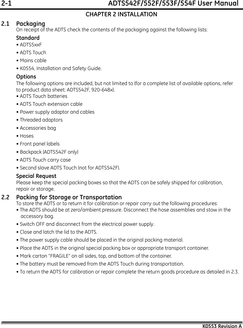 2-1  ADTS542F/552F/553F/554F User ManualK0553 Revision ACHAPTER 2 INSTALLATION2.1 Packaging On receipt of the ADTS check the contents of the packaging against the following lists:Standard• ADTS5xxF• ADTS Touch• Mains cable• K0554, Installation and Safety Guide.OptionsThe following options are included, but not limited to (for a complete list of available options, refer to product data sheet: ADTS542F, 920-648x).• ADTS Touch batteries• ADTS Touch extension cable• Power supply adaptor and cables• Threaded adaptors• Accessories bag• Hoses• Front panel labels• Backpack (ADTS542F only)• ADTS Touch carry case• Second slave ADTS Touch (not for ADTS542F).Special RequestPlease keep the special packing boxes so that the ADTS can be safely shipped for calibration, repair or storage.2.2 Packing for Storage or TransportationTo store the ADTS or to return it for calibration or repair carry out the following procedures:• The ADTS should be at zero/ambient pressure. Disconnect the hose assemblies and stow in the accessory bag.• Switch OFF and disconnect from the electrical power supply. • Close and latch the lid to the ADTS.• The power supply cable should be placed in the original packing material.• Place the ADTS in the original special packing box or appropriate transport container. • Mark carton “FRAGILE” on all sides, top, and bottom of the container.• The battery must be removed from the ADTS Touch during transportation.• To return the ADTS for calibration or repair complete the return goods procedure as detailed in 2.3.