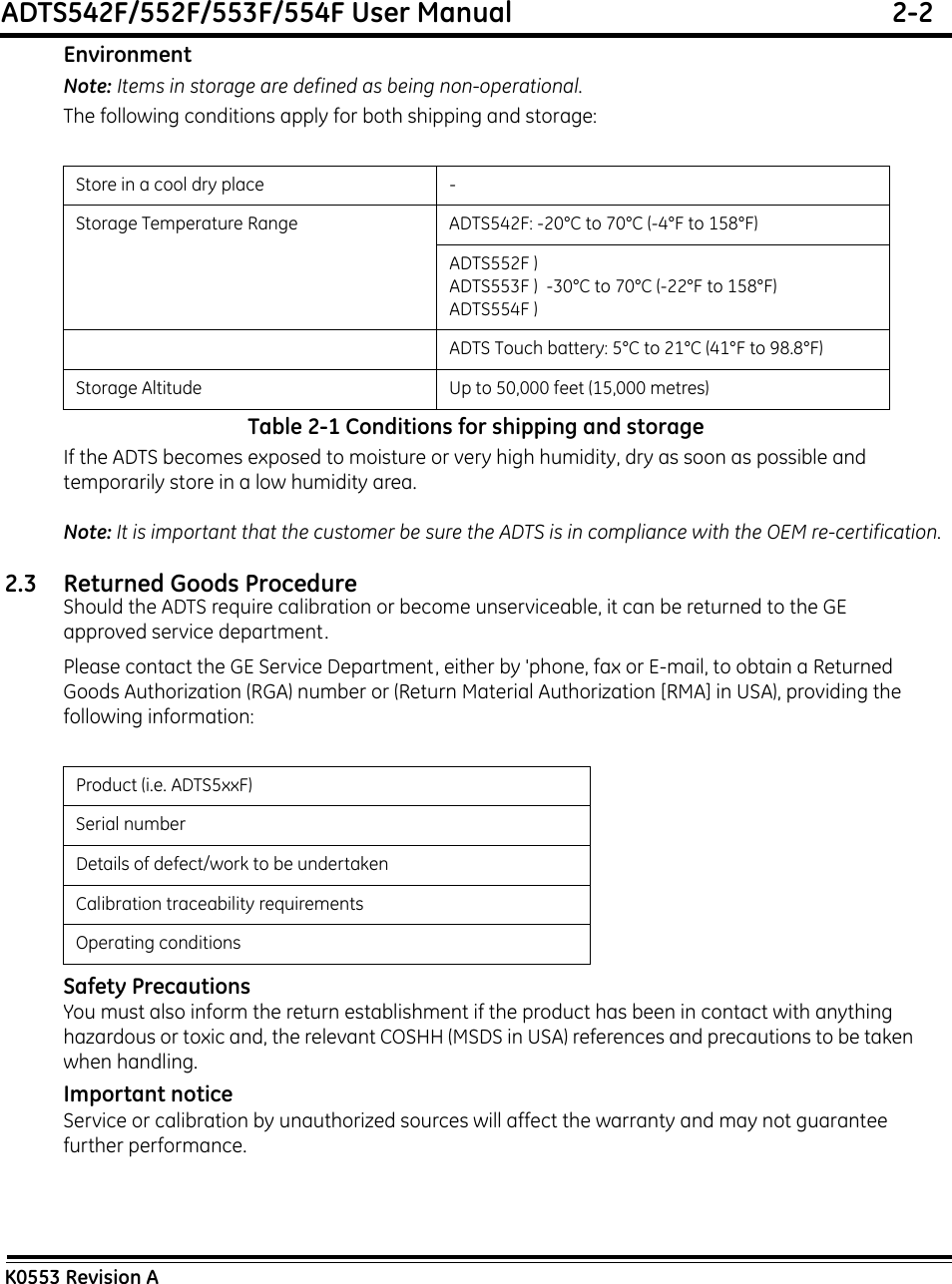 ADTS542F/552F/553F/554F User Manual  2-2K0553 Revision AEnvironmentNote: Items in storage are defined as being non-operational.The following conditions apply for both shipping and storage:Table 2-1 Conditions for shipping and storageIf the ADTS becomes exposed to moisture or very high humidity, dry as soon as possible and temporarily store in a low humidity area. Note: It is important that the customer be sure the ADTS is in compliance with the OEM re-certification.2.3 Returned Goods ProcedureShould the ADTS require calibration or become unserviceable, it can be returned to the GE approved service department.Please contact the GE Service Department, either by &apos;phone, fax or E-mail, to obtain a Returned Goods Authorization (RGA) number or (Return Material Authorization [RMA] in USA), providing the following information:Safety PrecautionsYou must also inform the return establishment if the product has been in contact with anything hazardous or toxic and, the relevant COSHH (MSDS in USA) references and precautions to be taken when handling.Important noticeService or calibration by unauthorized sources will affect the warranty and may not guarantee further performance.Store in a cool dry place -Storage Temperature Range ADTS542F: -20°C to 70°C (-4°F to 158°F)ADTS552F )ADTS553F )  -30°C to 70°C (-22°F to 158°F)ADTS554F ) ADTS Touch battery: 5°C to 21°C (41°F to 98.8°F)Storage Altitude Up to 50,000 feet (15,000 metres)Product (i.e. ADTS5xxF)Serial numberDetails of defect/work to be undertakenCalibration traceability requirementsOperating conditions