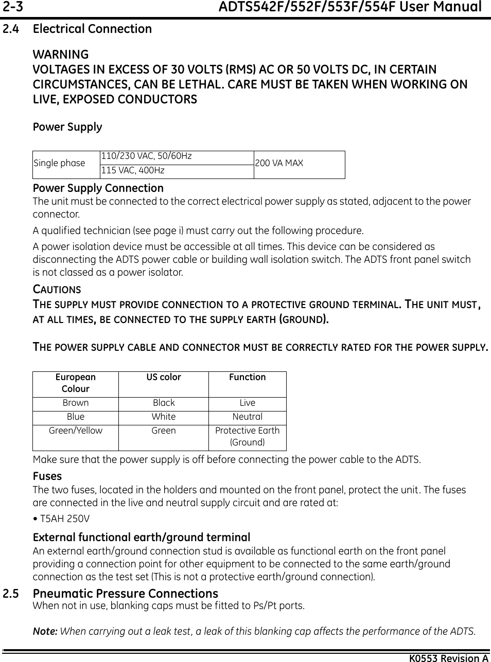 2-3  ADTS542F/552F/553F/554F User ManualK0553 Revision A2.4 Electrical ConnectionWARNINGVOLTAGES IN EXCESS OF 30 VOLTS (RMS) AC OR 50 VOLTS DC, IN CERTAIN CIRCUMSTANCES, CAN BE LETHAL. CARE MUST BE TAKEN WHEN WORKING ON LIVE, EXPOSED CONDUCTORS Power SupplyPower Supply ConnectionThe unit must be connected to the correct electrical power supply as stated, adjacent to the power connector. A qualified technician (see page i) must carry out the following procedure.A power isolation device must be accessible at all times. This device can be considered as disconnecting the ADTS power cable or building wall isolation switch. The ADTS front panel switch is not classed as a power isolator.CAUTIONSTHE SUPPLY MUST PROVIDE CONNECTION TO A PROTECTIVE GROUND TERMINAL. THE UNIT MUST, AT ALL TIMES, BE CONNECTED TO THE SUPPLY EARTH (GROUND).THE POWER SUPPLY CABLE AND CONNECTOR MUST BE CORRECTLY RATED FOR THE POWER SUPPLY.Make sure that the power supply is off before connecting the power cable to the ADTS.FusesThe two fuses, located in the holders and mounted on the front panel, protect the unit. The fuses are connected in the live and neutral supply circuit and are rated at:• T5AH 250VExternal functional earth/ground terminalAn external earth/ground connection stud is available as functional earth on the front panel providing a connection point for other equipment to be connected to the same earth/ground connection as the test set (This is not a protective earth/ground connection).2.5 Pneumatic Pressure ConnectionsWhen not in use, blanking caps must be fitted to Ps/Pt ports.Note: When carrying out a leak test, a leak of this blanking cap affects the performance of the ADTS.Single phase 110/230 VAC, 50/60Hz 200 VA MAX115 VAC, 400HzEuropeanColourUS color FunctionBrown Black LiveBlue White NeutralGreen/Yellow Green Protective Earth (Ground)