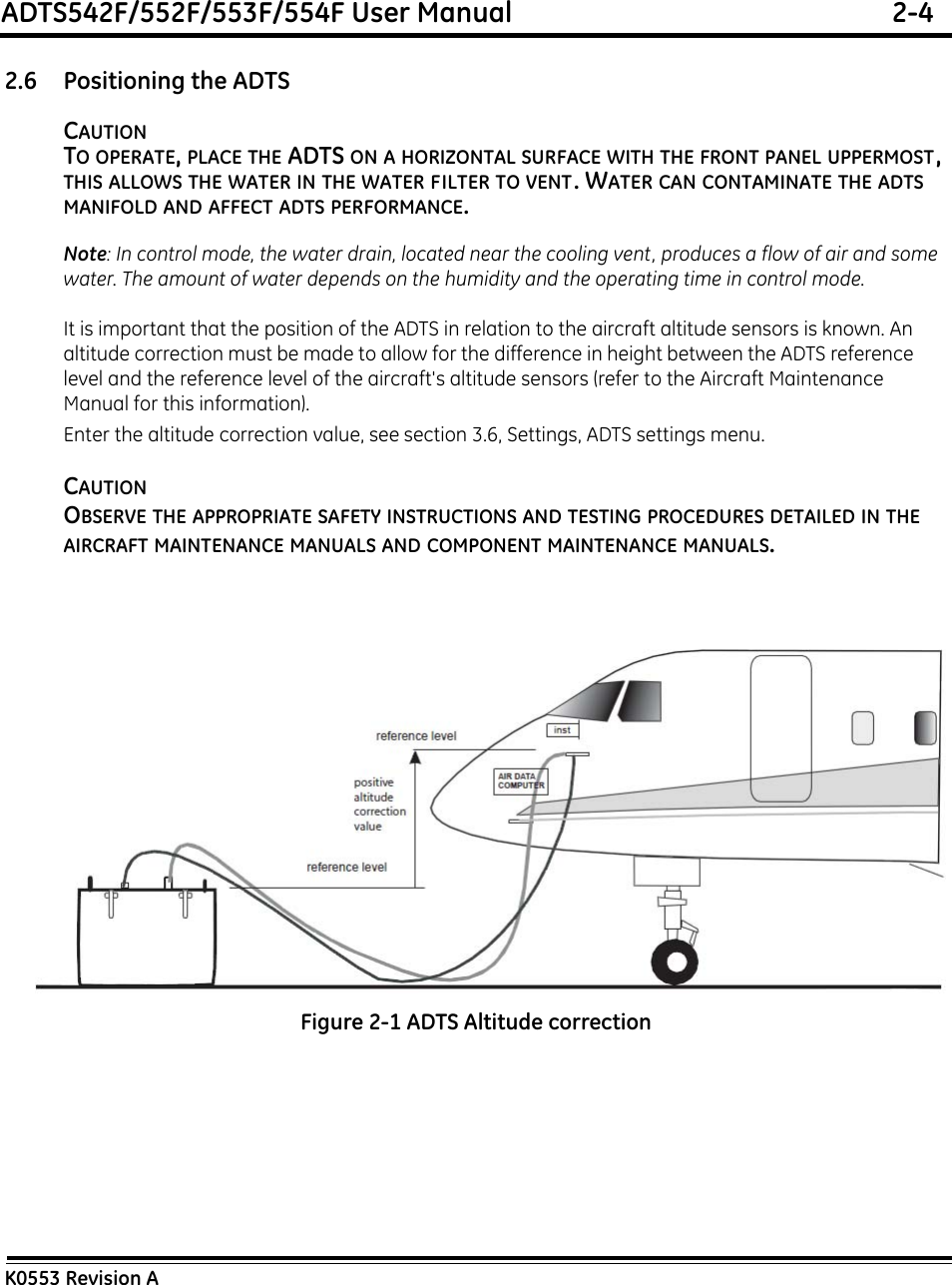 ADTS542F/552F/553F/554F User Manual  2-4K0553 Revision A2.6 Positioning the ADTSCAUTIONTO OPERATE, PLACE THE ADTS ON A HORIZONTAL SURFACE WITH THE FRONT PANEL UPPERMOST, THIS ALLOWS THE WATER IN THE WATER FILTER TO VENT. WATER CAN CONTAMINATE THE ADTS  MANIFOLD AND AFFECT ADTS PERFORMANCE.Note: In control mode, the water drain, located near the cooling vent, produces a flow of air and some water. The amount of water depends on the humidity and the operating time in control mode.It is important that the position of the ADTS in relation to the aircraft altitude sensors is known. An altitude correction must be made to allow for the difference in height between the ADTS reference level and the reference level of the aircraft&apos;s altitude sensors (refer to the Aircraft Maintenance Manual for this information).Enter the altitude correction value, see section 3.6, Settings, ADTS settings menu.CAUTIONOBSERVE THE APPROPRIATE SAFETY INSTRUCTIONS AND TESTING PROCEDURES DETAILED IN THE AIRCRAFT MAINTENANCE MANUALS AND COMPONENT MAINTENANCE MANUALS.Figure 2-1 ADTS Altitude correction