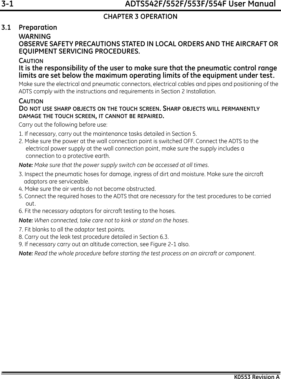 3-1  ADTS542F/552F/553F/554F User ManualK0553 Revision ACHAPTER 3 OPERATION3.1 PreparationWARNINGOBSERVE SAFETY PRECAUTIONS STATED IN LOCAL ORDERS AND THE AIRCRAFT OR EQUIPMENT SERVICING PROCEDURES.CAUTIONIt is the responsibility of the user to make sure that the pneumatic control range limits are set below the maximum operating limits of the equipment under test.Make sure the electrical and pneumatic connectors, electrical cables and pipes and positioning of the ADTS comply with the instructions and requirements in Section 2 Installation.CAUTIONDO NOT USE SHARP OBJECTS ON THE TOUCH SCREEN. SHARP OBJECTS WILL PERMANENTLY DAMAGE THE TOUCH SCREEN, IT CANNOT BE REPAIRED.Carry out the following before use:1. If necessary, carry out the maintenance tasks detailed in Section 5.2. Make sure the power at the wall connection point is switched OFF. Connect the ADTS to the electrical power supply at the wall connection point, make sure the supply includes a connection to a protective earth. Note: Make sure that the power supply switch can be accessed at all times.3. Inspect the pneumatic hoses for damage, ingress of dirt and moisture. Make sure the aircraft adaptors are serviceable.4. Make sure the air vents do not become obstructed.5. Connect the required hoses to the ADTS that are necessary for the test procedures to be carried out.6. Fit the necessary adaptors for aircraft testing to the hoses. Note: When connected, take care not to kink or stand on the hoses.7. Fit blanks to all the adaptor test points. 8. Carry out the leak test procedure detailed in Section 6.3.9. If necessary carry out an altitude correction, see Figure 2-1 also.Note: Read the whole procedure before starting the test process on an aircraft or component.