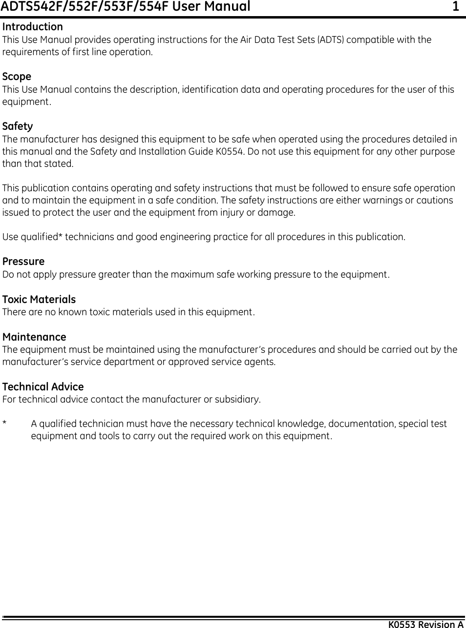 ADTS542F/552F/553F/554F User Manual                                                             1K0553 Revision AIntroductionThis Use Manual provides operating instructions for the Air Data Test Sets (ADTS) compatible with the requirements of first line operation.ScopeThis Use Manual contains the description, identification data and operating procedures for the user of this equipment.SafetyThe manufacturer has designed this equipment to be safe when operated using the procedures detailed in this manual and the Safety and Installation Guide K0554. Do not use this equipment for any other purpose than that stated.This publication contains operating and safety instructions that must be followed to ensure safe operation and to maintain the equipment in a safe condition. The safety instructions are either warnings or cautions issued to protect the user and the equipment from injury or damage.Use qualified* technicians and good engineering practice for all procedures in this publication.PressureDo not apply pressure greater than the maximum safe working pressure to the equipment.Toxic MaterialsThere are no known toxic materials used in this equipment.MaintenanceThe equipment must be maintained using the manufacturer’s procedures and should be carried out by the manufacturer’s service department or approved service agents.Technical AdviceFor technical advice contact the manufacturer or subsidiary.* A qualified technician must have the necessary technical knowledge, documentation, special test equipment and tools to carry out the required work on this equipment.