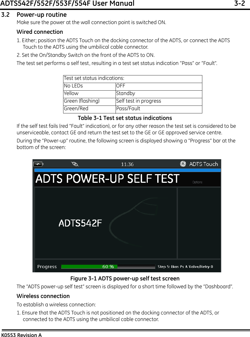 ADTS542F/552F/553F/554F User Manual  3-2K0553 Revision A3.2 Power-up routineMake sure the power at the wall connection point is switched ON.Wired connection1. Either; position the ADTS Touch on the docking connector of the ADTS, or connect the ADTS Touch to the ADTS using the umbilical cable connector.2. Set the On/Standby Switch on the front of the ADTS to ON.The test set performs a self test, resulting in a test set status indication “Pass” or “Fault”.Table 3-1 Test set status indicationsIf the self test fails (red “Fault” indication), or for any other reason the test set is considered to be unserviceable, contact GE and return the test set to the GE or GE approved service centre.During the “Power-up” routine, the following screen is displayed showing a “Progress” bar at the bottom of the screen: Figure 3-1 ADTS power-up self test screenThe “ADTS power-up self test” screen is displayed for a short time followed by the “Dashboard”.Wireless connectionTo establish a wireless connection:1. Ensure that the ADTS Touch is not positioned on the docking connector of the ADTS, or connected to the ADTS using the umbilical cable connector.Test set status indications:No LEDs OFFYellow StandbyGreen (flashing) Self test in progressGreen/Red Pass/Fault