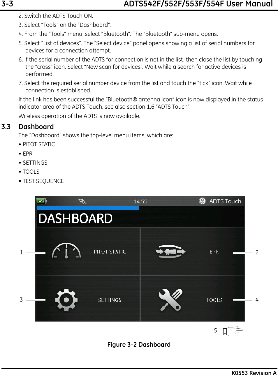 3-3  ADTS542F/552F/553F/554F User ManualK0553 Revision A2. Switch the ADTS Touch ON.3. Select “Tools” on the “Dashboard”.4. From the “Tools” menu, select “Bluetooth”. The “Bluetooth” sub-menu opens.5. Select “List of devices”. The “Select device” panel opens showing a list of serial numbers for devices for a connection attempt.6. If the serial number of the ADTS for connection is not in the list, then close the list by touching the “cross” icon. Select “New scan for devices”. Wait while a search for active devices is performed.7. Select the required serial number device from the list and touch the “tick” icon. Wait while connection is established.If the link has been successful the “Bluetooth® antenna icon” icon is now displayed in the status indicator area of the ADTS Touch, see also section 1.6 “ADTS Touch”.Wireless operation of the ADTS is now available.3.3 DashboardThe “Dashboard” shows the top-level menu items, which are:• PITOT STATIC• EPR• SETTINGS• TOOLS• TEST SEQUENCE Figure 3-2 Dashboard13 425