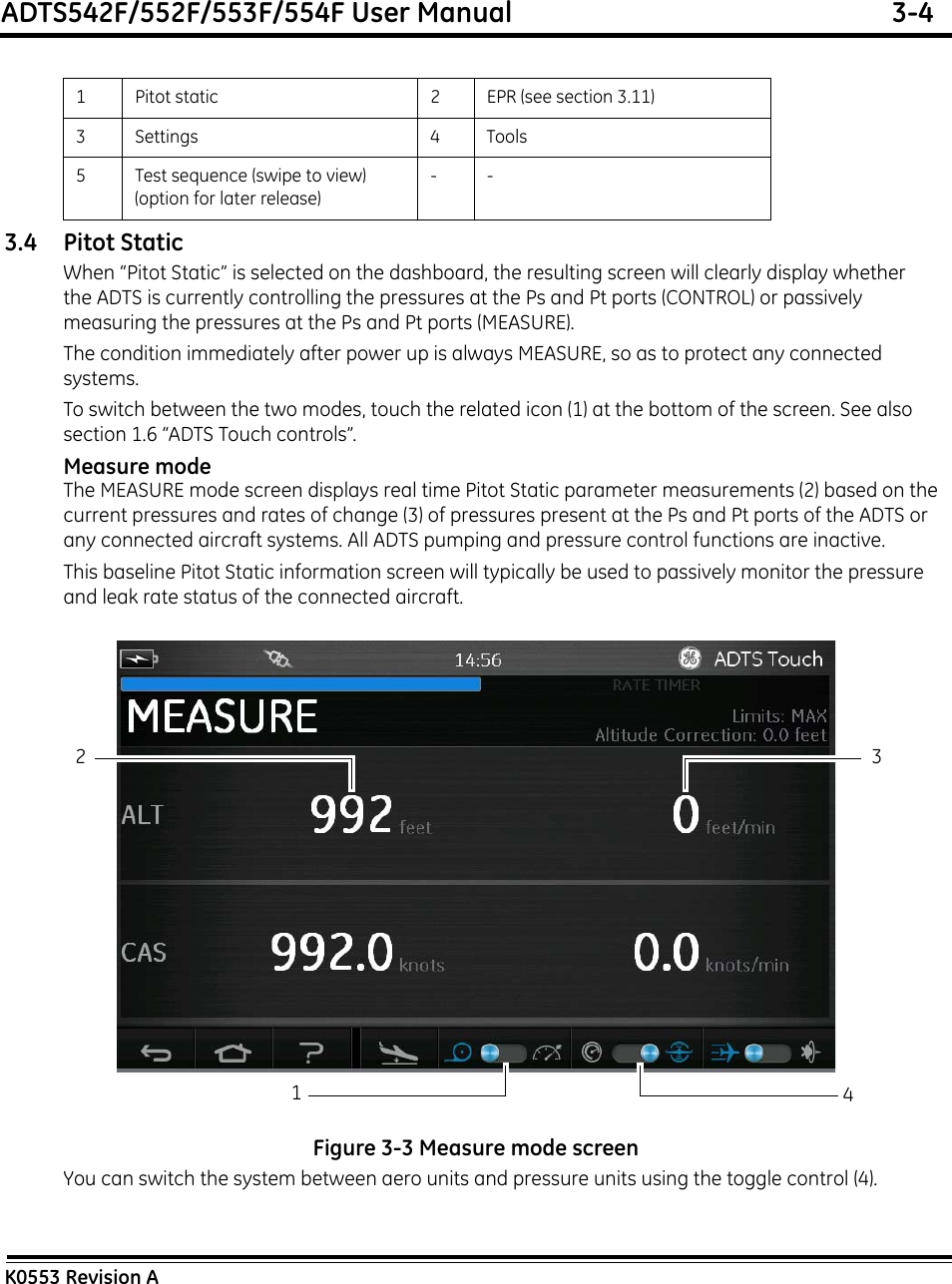 ADTS542F/552F/553F/554F User Manual  3-4K0553 Revision A3.4 Pitot StaticWhen “Pitot Static” is selected on the dashboard, the resulting screen will clearly display whether the ADTS is currently controlling the pressures at the Ps and Pt ports (CONTROL) or passively measuring the pressures at the Ps and Pt ports (MEASURE).The condition immediately after power up is always MEASURE, so as to protect any connected systems.To switch between the two modes, touch the related icon (1) at the bottom of the screen. See also section 1.6 “ADTS Touch controls”.Measure modeThe MEASURE mode screen displays real time Pitot Static parameter measurements (2) based on the current pressures and rates of change (3) of pressures present at the Ps and Pt ports of the ADTS or any connected aircraft systems. All ADTS pumping and pressure control functions are inactive.This baseline Pitot Static information screen will typically be used to passively monitor the pressure and leak rate status of the connected aircraft.Figure 3-3 Measure mode screenYou can switch the system between aero units and pressure units using the toggle control (4).1 Pitot static 2 EPR (see section 3.11)3 Settings 4 Tools5 Test sequence (swipe to view) (option for later release)--42 31