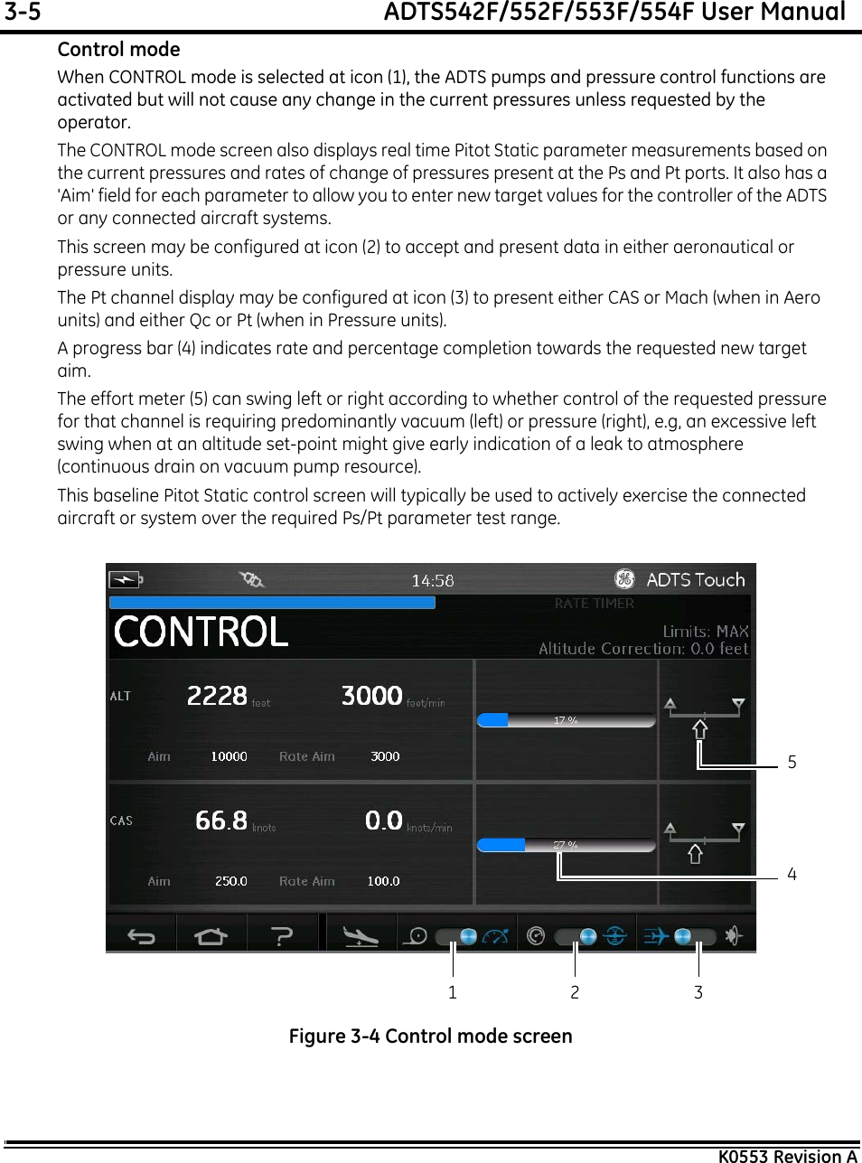 3-5  ADTS542F/552F/553F/554F User ManualK0553 Revision AControl modeWhen CONTROL mode is selected at icon (1), the ADTS pumps and pressure control functions are activated but will not cause any change in the current pressures unless requested by the operator.The CONTROL mode screen also displays real time Pitot Static parameter measurements based on the current pressures and rates of change of pressures present at the Ps and Pt ports. It also has a &apos;Aim&apos; field for each parameter to allow you to enter new target values for the controller of the ADTS or any connected aircraft systems.This screen may be configured at icon (2) to accept and present data in either aeronautical or pressure units.The Pt channel display may be configured at icon (3) to present either CAS or Mach (when in Aero units) and either Qc or Pt (when in Pressure units).A progress bar (4) indicates rate and percentage completion towards the requested new target aim.The effort meter (5) can swing left or right according to whether control of the requested pressure for that channel is requiring predominantly vacuum (left) or pressure (right), e.g, an excessive left swing when at an altitude set-point might give early indication of a leak to atmosphere (continuous drain on vacuum pump resource).This baseline Pitot Static control screen will typically be used to actively exercise the connected aircraft or system over the required Ps/Pt parameter test range.Figure 3-4 Control mode screen1 3245