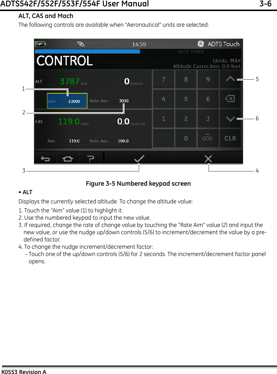 ADTS542F/552F/553F/554F User Manual  3-6K0553 Revision AALT, CAS and MachThe following controls are available when “Aeronautical” units are selected:Figure 3-5 Numbered keypad screen• ALTDisplays the currently selected altitude. To change the altitude value:1. Touch the “Aim” value (1) to highlight it.2. Use the numbered keypad to input the new value.3. If required, change the rate of change value by touching the “Rate Aim” value (2) and input the new value, or use the nudge up/down controls (5/6) to increment/decrement the value by a pre-defined factor.4. To change the nudge increment/decrement factor:- Touch one of the up/down controls (5/6) for 2 seconds. The increment/decrement factor panel opens.213456