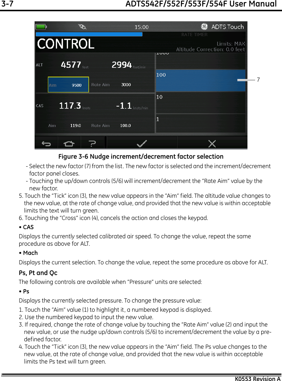 3-7  ADTS542F/552F/553F/554F User ManualK0553 Revision AFigure 3-6 Nudge increment/decrement factor selection- Select the new factor (7) from the list. The new factor is selected and the increment/decrement factor panel closes.- Touching the up/down controls (5/6) will increment/decrement the “Rate Aim” value by the new factor.5. Touch the “Tick” icon (3), the new value appears in the “Aim” field. The altitude value changes to the new value, at the rate of change value, and provided that the new value is within acceptable limits the text will turn green.6. Touching the “Cross” icon (4), cancels the action and closes the keypad.• CASDisplays the currently selected calibrated air speed. To change the value, repeat the same procedure as above for ALT.• MachDisplays the current selection. To change the value, repeat the same procedure as above for ALT.Ps, Pt and QcThe following controls are available when “Pressure” units are selected:• PsDisplays the currently selected pressure. To change the pressure value:1. Touch the “Aim” value (1) to highlight it, a numbered keypad is displayed.2. Use the numbered keypad to input the new value.3. If required, change the rate of change value by touching the “Rate Aim” value (2) and input the new value, or use the nudge up/down controls (5/6) to increment/decrement the value by a pre-defined factor.4. Touch the “Tick” icon (3), the new value appears in the “Aim” field. The Ps value changes to the new value, at the rate of change value, and provided that the new value is within acceptable limits the Ps text will turn green.7