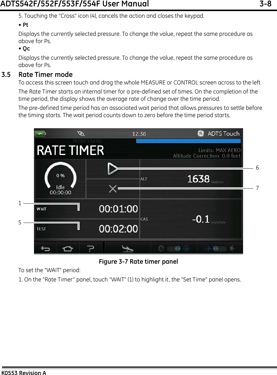 ADTS542F/552F/553F/554F User Manual  3-8K0553 Revision A5. Touching the “Cross” icon (4), cancels the action and closes the keypad.• PtDisplays the currently selected pressure. To change the value, repeat the same procedure as above for Ps.• QcDisplays the currently selected pressure. To change the value, repeat the same procedure as above for Ps.3.5 Rate Timer modeTo access this screen touch and drag the whole MEASURE or CONTROL screen across to the leftThe Rate Timer starts an internal timer for a pre-defined set of times. On the completion of the time period, the display shows the average rate of change over the time period.The pre-defined time period has an associated wait period that allows pressures to settle before the timing starts. The wait period counts down to zero before the time period starts. Figure 3-7 Rate timer panelTo set the “WAIT” period:1. On the “Rate Timer” panel, touch “WAIT” (1) to highlight it, the “Set Time” panel opens.1567