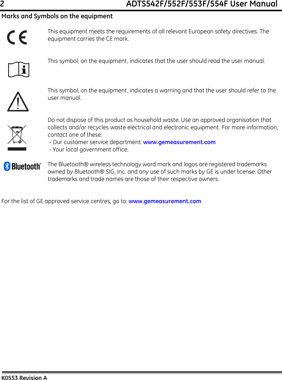 2                                                             ADTS542F/552F/553F/554F User ManualK0553 Revision AMarks and Symbols on the equipmentThis equipment meets the requirements of all relevant European safety directives. The equipment carries the CE mark.This symbol, on the equipment, indicates that the user should read the user manual.This symbol, on the equipment, indicates a warning and that the user should refer to the user manual. Do not dispose of this product as household waste. Use an approved organisation that collects and/or recycles waste electrical and electronic equipment. For more information, contact one of these: - Our customer service department: www.gemeasurement.com - Your local government office.The Bluetooth® wireless technology word mark and logos are registered trademarks owned by Bluetooth® SIG, Inc. and any use of such marks by GE is under license. Other trademarks and trade names are those of their respective owners.For the list of GE approved service centres, go to: www.gemeasurement.com