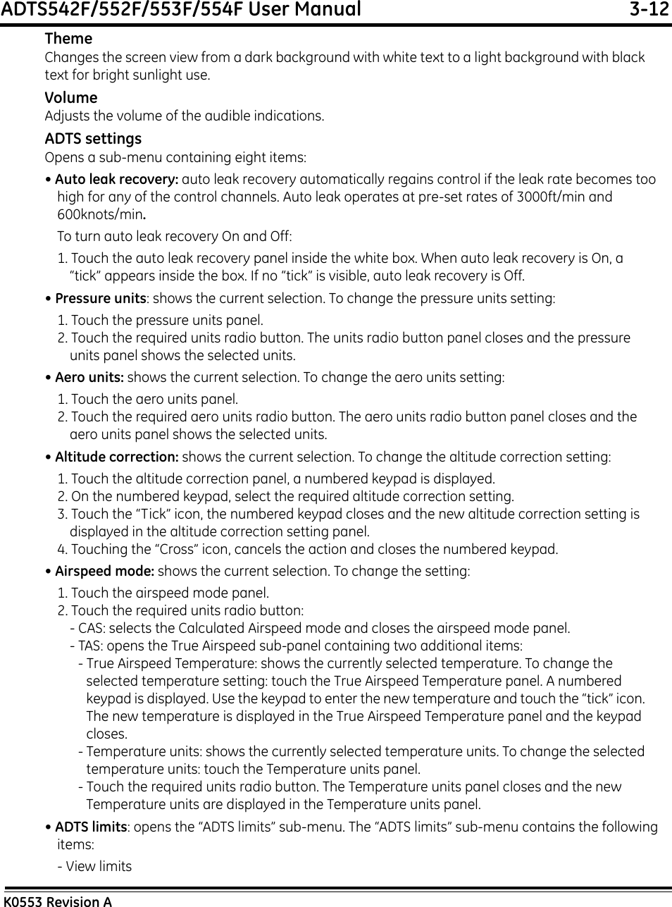 ADTS542F/552F/553F/554F User Manual  3-12K0553 Revision AThemeChanges the screen view from a dark background with white text to a light background with black text for bright sunlight use.VolumeAdjusts the volume of the audible indications.ADTS settingsOpens a sub-menu containing eight items:• Auto leak recovery: auto leak recovery automatically regains control if the leak rate becomes too high for any of the control channels. Auto leak operates at pre-set rates of 3000ft/min and 600knots/min.To turn auto leak recovery On and Off:1. Touch the auto leak recovery panel inside the white box. When auto leak recovery is On, a “tick” appears inside the box. If no “tick” is visible, auto leak recovery is Off.• Pressure units: shows the current selection. To change the pressure units setting:1. Touch the pressure units panel.2. Touch the required units radio button. The units radio button panel closes and the pressure units panel shows the selected units.• Aero units: shows the current selection. To change the aero units setting:1. Touch the aero units panel.2. Touch the required aero units radio button. The aero units radio button panel closes and the aero units panel shows the selected units.• Altitude correction: shows the current selection. To change the altitude correction setting:1. Touch the altitude correction panel, a numbered keypad is displayed.2. On the numbered keypad, select the required altitude correction setting.3. Touch the “Tick” icon, the numbered keypad closes and the new altitude correction setting is displayed in the altitude correction setting panel.4. Touching the “Cross” icon, cancels the action and closes the numbered keypad.• Airspeed mode: shows the current selection. To change the setting:1. Touch the airspeed mode panel.2. Touch the required units radio button:- CAS: selects the Calculated Airspeed mode and closes the airspeed mode panel.- TAS: opens the True Airspeed sub-panel containing two additional items:- True Airspeed Temperature: shows the currently selected temperature. To change the selected temperature setting: touch the True Airspeed Temperature panel. A numbered keypad is displayed. Use the keypad to enter the new temperature and touch the “tick” icon. The new temperature is displayed in the True Airspeed Temperature panel and the keypad closes.- Temperature units: shows the currently selected temperature units. To change the selected temperature units: touch the Temperature units panel. - Touch the required units radio button. The Temperature units panel closes and the new Temperature units are displayed in the Temperature units panel.• ADTS limits: opens the “ADTS limits” sub-menu. The “ADTS limits” sub-menu contains the following items:- View limits