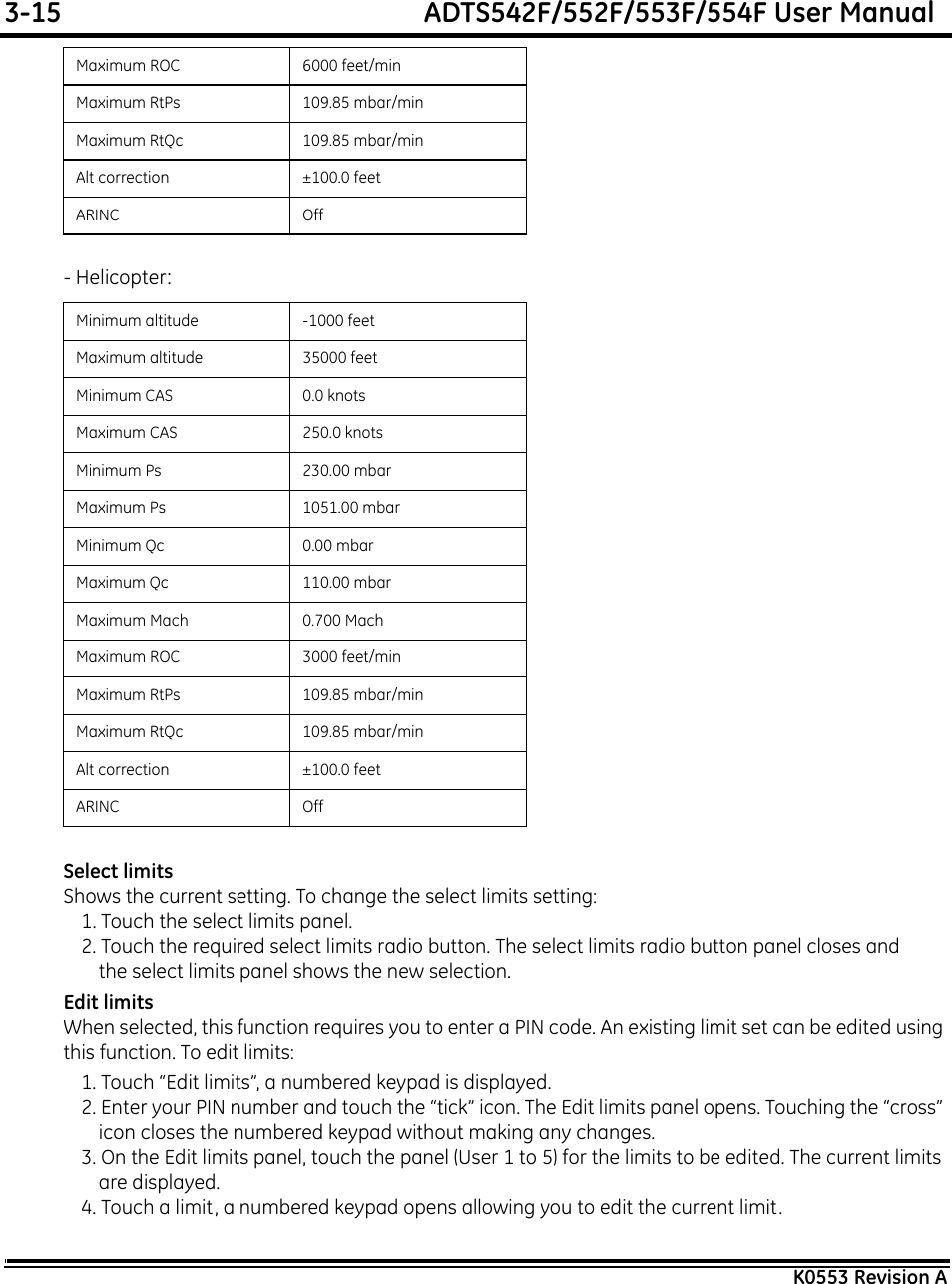 3-15  ADTS542F/552F/553F/554F User ManualK0553 Revision A- Helicopter:Select limitsShows the current setting. To change the select limits setting:1. Touch the select limits panel.2. Touch the required select limits radio button. The select limits radio button panel closes and the select limits panel shows the new selection.Edit limitsWhen selected, this function requires you to enter a PIN code. An existing limit set can be edited using this function. To edit limits:1. Touch “Edit limits”, a numbered keypad is displayed.2. Enter your PIN number and touch the “tick” icon. The Edit limits panel opens. Touching the “cross” icon closes the numbered keypad without making any changes.3. On the Edit limits panel, touch the panel (User 1 to 5) for the limits to be edited. The current limits are displayed.4. Touch a limit, a numbered keypad opens allowing you to edit the current limit.Maximum ROC 6000 feet/minMaximum RtPs 109.85 mbar/minMaximum RtQc 109.85 mbar/minAlt correction ±100.0 feetARINC OffMinimum altitude -1000 feetMaximum altitude 35000 feetMinimum CAS 0.0 knotsMaximum CAS 250.0 knotsMinimum Ps 230.00 mbarMaximum Ps 1051.00 mbarMinimum Qc 0.00 mbarMaximum Qc 110.00 mbarMaximum Mach 0.700 MachMaximum ROC 3000 feet/minMaximum RtPs 109.85 mbar/minMaximum RtQc 109.85 mbar/minAlt correction ±100.0 feetARINC Off