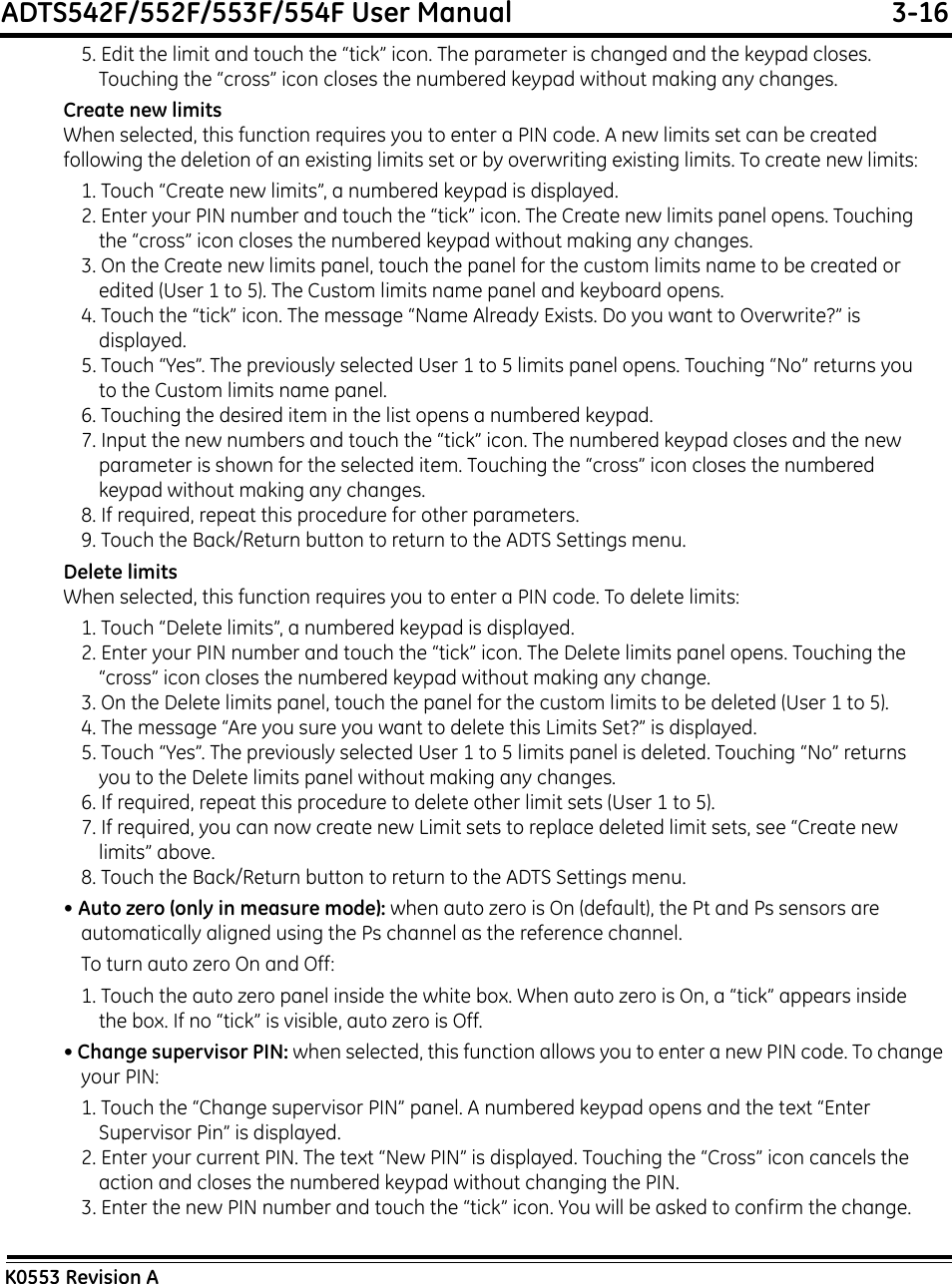 ADTS542F/552F/553F/554F User Manual  3-16K0553 Revision A5. Edit the limit and touch the “tick” icon. The parameter is changed and the keypad closes. Touching the “cross” icon closes the numbered keypad without making any changes.Create new limitsWhen selected, this function requires you to enter a PIN code. A new limits set can be created following the deletion of an existing limits set or by overwriting existing limits. To create new limits:1. Touch “Create new limits”, a numbered keypad is displayed.2. Enter your PIN number and touch the “tick” icon. The Create new limits panel opens. Touching the “cross” icon closes the numbered keypad without making any changes.3. On the Create new limits panel, touch the panel for the custom limits name to be created or edited (User 1 to 5). The Custom limits name panel and keyboard opens.4. Touch the “tick” icon. The message “Name Already Exists. Do you want to Overwrite?” is displayed.5. Touch “Yes”. The previously selected User 1 to 5 limits panel opens. Touching “No” returns you to the Custom limits name panel.6. Touching the desired item in the list opens a numbered keypad.7. Input the new numbers and touch the “tick” icon. The numbered keypad closes and the new parameter is shown for the selected item. Touching the “cross” icon closes the numbered keypad without making any changes.8. If required, repeat this procedure for other parameters.9. Touch the Back/Return button to return to the ADTS Settings menu.Delete limitsWhen selected, this function requires you to enter a PIN code. To delete limits:1. Touch “Delete limits”, a numbered keypad is displayed.2. Enter your PIN number and touch the “tick” icon. The Delete limits panel opens. Touching the “cross” icon closes the numbered keypad without making any change.3. On the Delete limits panel, touch the panel for the custom limits to be deleted (User 1 to 5).4. The message “Are you sure you want to delete this Limits Set?” is displayed.5. Touch “Yes”. The previously selected User 1 to 5 limits panel is deleted. Touching “No” returns you to the Delete limits panel without making any changes.6. If required, repeat this procedure to delete other limit sets (User 1 to 5).7. If required, you can now create new Limit sets to replace deleted limit sets, see “Create new limits” above.8. Touch the Back/Return button to return to the ADTS Settings menu.• Auto zero (only in measure mode): when auto zero is On (default), the Pt and Ps sensors are automatically aligned using the Ps channel as the reference channel.To turn auto zero On and Off:1. Touch the auto zero panel inside the white box. When auto zero is On, a “tick” appears inside the box. If no “tick” is visible, auto zero is Off.• Change supervisor PIN: when selected, this function allows you to enter a new PIN code. To change your PIN:1. Touch the “Change supervisor PIN” panel. A numbered keypad opens and the text “Enter Supervisor Pin” is displayed.2. Enter your current PIN. The text “New PIN” is displayed. Touching the “Cross” icon cancels the action and closes the numbered keypad without changing the PIN.3. Enter the new PIN number and touch the “tick” icon. You will be asked to confirm the change. 