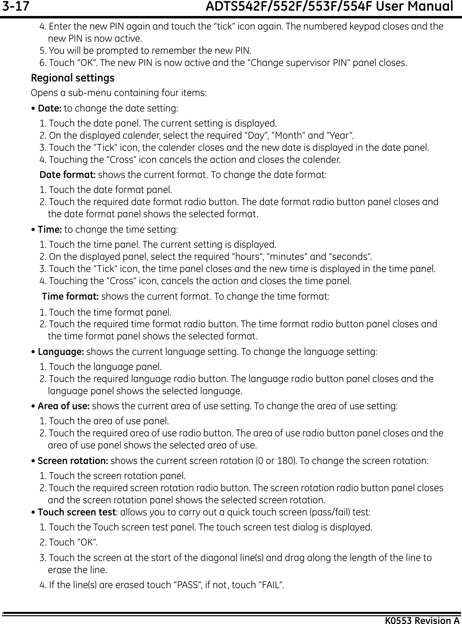3-17  ADTS542F/552F/553F/554F User ManualK0553 Revision A4. Enter the new PIN again and touch the “tick” icon again. The numbered keypad closes and the new PIN is now active.5. You will be prompted to remember the new PIN.6. Touch “OK”. The new PIN is now active and the “Change supervisor PIN” panel closes.Regional settingsOpens a sub-menu containing four items:• Date: to change the date setting:1. Touch the date panel. The current setting is displayed.2. On the displayed calender, select the required “Day”, “Month” and “Year”.3. Touch the “Tick” icon, the calender closes and the new date is displayed in the date panel.4. Touching the “Cross” icon cancels the action and closes the calender.Date format: shows the current format. To change the date format:1. Touch the date format panel.2. Touch the required date format radio button. The date format radio button panel closes and the date format panel shows the selected format.• Time: to change the time setting:1. Touch the time panel. The current setting is displayed.2. On the displayed panel, select the required “hours”, “minutes” and “seconds”.3. Touch the “Tick” icon, the time panel closes and the new time is displayed in the time panel.4. Touching the “Cross” icon, cancels the action and closes the time panel. Time format: shows the current format. To change the time format:1. Touch the time format panel.2. Touch the required time format radio button. The time format radio button panel closes and the time format panel shows the selected format.• Language: shows the current language setting. To change the language setting:1. Touch the language panel.2. Touch the required language radio button. The language radio button panel closes and the language panel shows the selected language.• Area of use: shows the current area of use setting. To change the area of use setting:1. Touch the area of use panel.2. Touch the required area of use radio button. The area of use radio button panel closes and the area of use panel shows the selected area of use.• Screen rotation: shows the current screen rotation (0 or 180). To change the screen rotation:1. Touch the screen rotation panel.2. Touch the required screen rotation radio button. The screen rotation radio button panel closes and the screen rotation panel shows the selected screen rotation.• Touch screen test: allows you to carry out a quick touch screen (pass/fail) test:1. Touch the Touch screen test panel. The touch screen test dialog is displayed.2. Touch “OK”.3. Touch the screen at the start of the diagonal line(s) and drag along the length of the line to erase the line.4. If the line(s) are erased touch “PASS”, if not, touch “FAIL”.