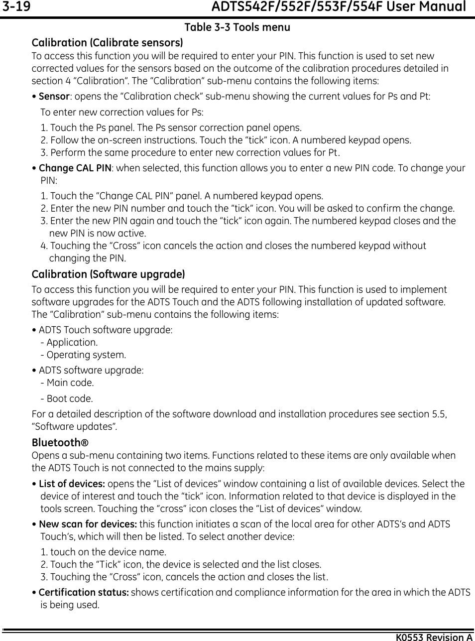 3-19  ADTS542F/552F/553F/554F User ManualK0553 Revision ATable 3-3 Tools menuCalibration (Calibrate sensors)To access this function you will be required to enter your PIN. This function is used to set new corrected values for the sensors based on the outcome of the calibration procedures detailed in section 4 “Calibration”. The “Calibration” sub-menu contains the following items:• Sensor: opens the “Calibration check” sub-menu showing the current values for Ps and Pt:To enter new correction values for Ps:1. Touch the Ps panel. The Ps sensor correction panel opens.2. Follow the on-screen instructions. Touch the “tick” icon. A numbered keypad opens.3. Perform the same procedure to enter new correction values for Pt.• Change CAL PIN: when selected, this function allows you to enter a new PIN code. To change your PIN:1. Touch the “Change CAL PIN” panel. A numbered keypad opens.2. Enter the new PIN number and touch the “tick” icon. You will be asked to confirm the change.3. Enter the new PIN again and touch the “tick” icon again. The numbered keypad closes and the new PIN is now active.4. Touching the “Cross” icon cancels the action and closes the numbered keypad without changing the PIN.Calibration (Software upgrade)To access this function you will be required to enter your PIN. This function is used to implement software upgrades for the ADTS Touch and the ADTS following installation of updated software. The “Calibration” sub-menu contains the following items:• ADTS Touch software upgrade:- Application.- Operating system.• ADTS software upgrade:- Main code.- Boot code.For a detailed description of the software download and installation procedures see section 5.5, “Software updates”.Bluetooth®Opens a sub-menu containing two items. Functions related to these items are only available when the ADTS Touch is not connected to the mains supply:• List of devices: opens the “List of devices” window containing a list of available devices. Select the device of interest and touch the “tick” icon. Information related to that device is displayed in the tools screen. Touching the “cross” icon closes the “List of devices” window.• New scan for devices: this function initiates a scan of the local area for other ADTS‘s and ADTS Touch‘s, which will then be listed. To select another device:1. touch on the device name.2. Touch the “Tick” icon, the device is selected and the list closes.3. Touching the “Cross” icon, cancels the action and closes the list.• Certification status: shows certification and compliance information for the area in which the ADTS is being used.