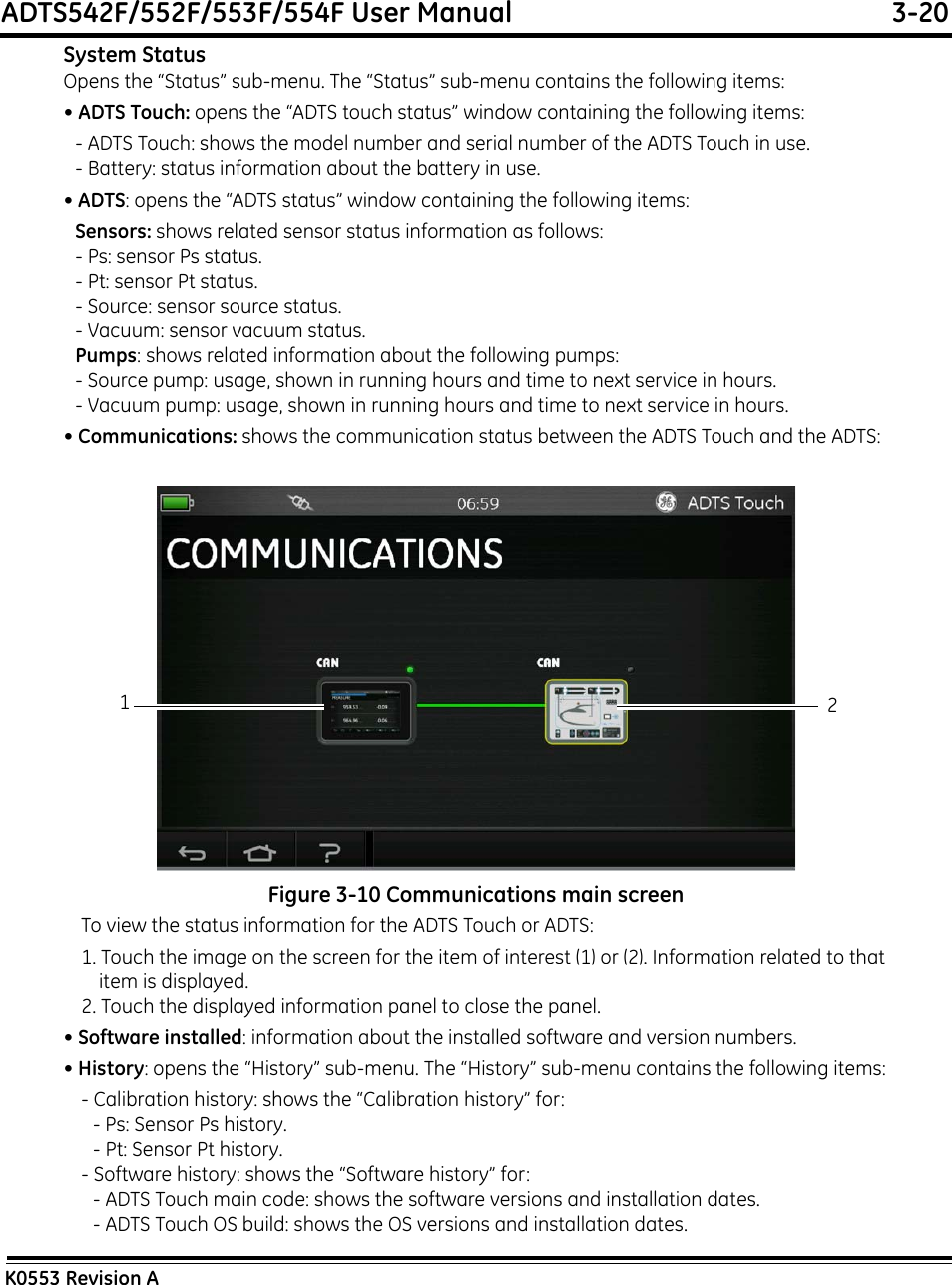 ADTS542F/552F/553F/554F User Manual  3-20K0553 Revision ASystem StatusOpens the “Status” sub-menu. The “Status” sub-menu contains the following items:• ADTS Touch: opens the “ADTS touch status” window containing the following items:- ADTS Touch: shows the model number and serial number of the ADTS Touch in use.- Battery: status information about the battery in use.• ADTS: opens the “ADTS status” window containing the following items:Sensors: shows related sensor status information as follows:- Ps: sensor Ps status.- Pt: sensor Pt status.- Source: sensor source status.- Vacuum: sensor vacuum status.Pumps: shows related information about the following pumps:- Source pump: usage, shown in running hours and time to next service in hours.- Vacuum pump: usage, shown in running hours and time to next service in hours.• Communications: shows the communication status between the ADTS Touch and the ADTS:Figure 3-10 Communications main screenTo view the status information for the ADTS Touch or ADTS:1. Touch the image on the screen for the item of interest (1) or (2). Information related to that item is displayed.2. Touch the displayed information panel to close the panel.• Software installed: information about the installed software and version numbers.• History: opens the “History” sub-menu. The “History” sub-menu contains the following items:- Calibration history: shows the “Calibration history” for:- Ps: Sensor Ps history.- Pt: Sensor Pt history.- Software history: shows the “Software history” for:- ADTS Touch main code: shows the software versions and installation dates.- ADTS Touch OS build: shows the OS versions and installation dates.12