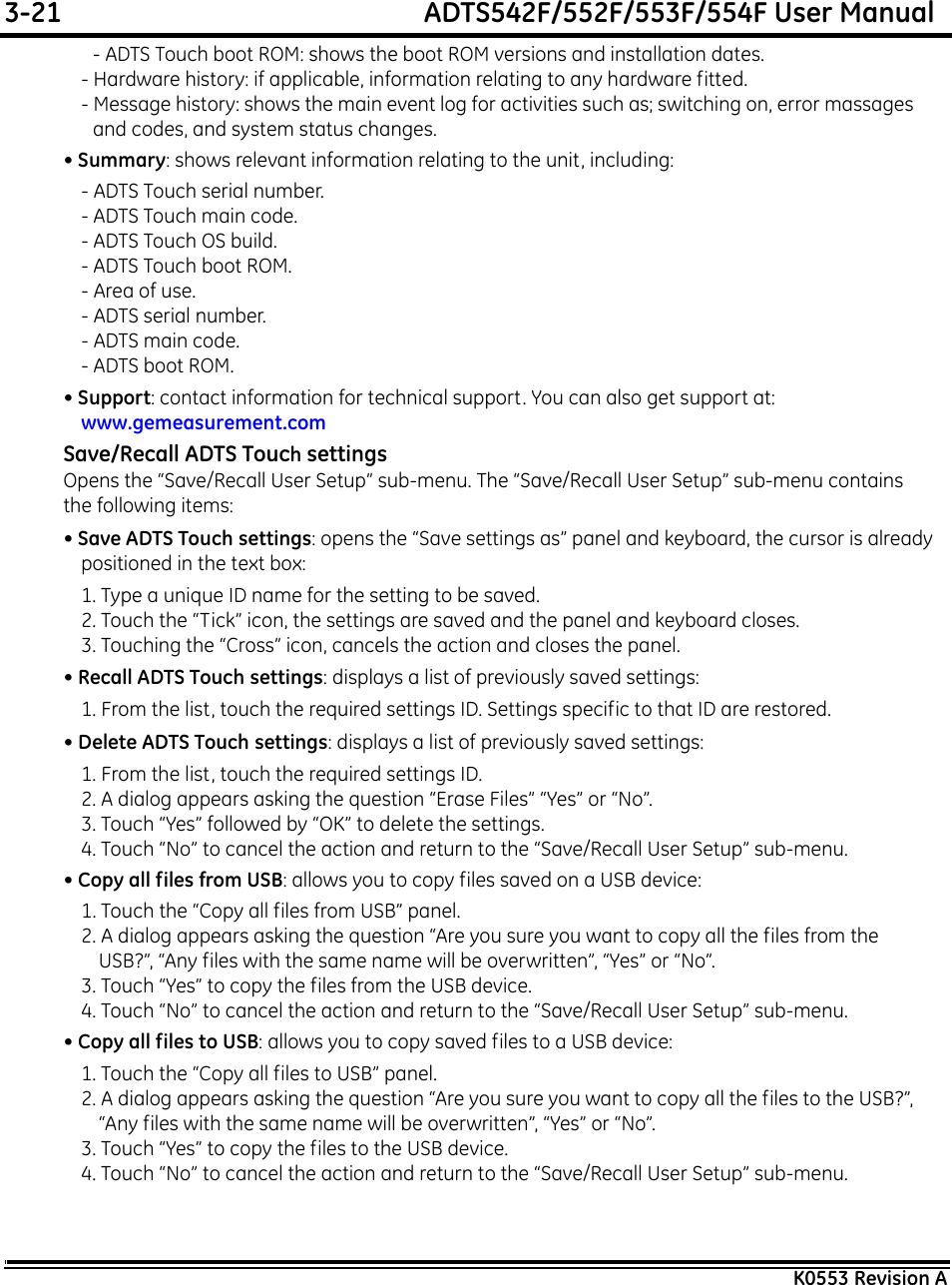 3-21  ADTS542F/552F/553F/554F User ManualK0553 Revision A- ADTS Touch boot ROM: shows the boot ROM versions and installation dates.- Hardware history: if applicable, information relating to any hardware fitted.- Message history: shows the main event log for activities such as; switching on, error massages and codes, and system status changes.• Summary: shows relevant information relating to the unit, including:- ADTS Touch serial number.- ADTS Touch main code.- ADTS Touch OS build.- ADTS Touch boot ROM.- Area of use.- ADTS serial number.- ADTS main code.- ADTS boot ROM.• Support: contact information for technical support. You can also get support at: www.gemeasurement.comSave/Recall ADTS Touch settingsOpens the “Save/Recall User Setup” sub-menu. The “Save/Recall User Setup” sub-menu contains the following items: • Save ADTS Touch settings: opens the “Save settings as” panel and keyboard, the cursor is already positioned in the text box:1. Type a unique ID name for the setting to be saved.2. Touch the “Tick” icon, the settings are saved and the panel and keyboard closes.3. Touching the “Cross” icon, cancels the action and closes the panel.• Recall ADTS Touch settings: displays a list of previously saved settings:1. From the list, touch the required settings ID. Settings specific to that ID are restored.• Delete ADTS Touch settings: displays a list of previously saved settings:1. From the list, touch the required settings ID.2. A dialog appears asking the question “Erase Files” “Yes” or “No”.3. Touch “Yes” followed by “OK” to delete the settings.4. Touch “No” to cancel the action and return to the “Save/Recall User Setup” sub-menu.• Copy all files from USB: allows you to copy files saved on a USB device:1. Touch the “Copy all files from USB” panel.2. A dialog appears asking the question “Are you sure you want to copy all the files from the USB?”, “Any files with the same name will be overwritten”, “Yes” or “No”.3. Touch “Yes” to copy the files from the USB device.4. Touch “No” to cancel the action and return to the “Save/Recall User Setup” sub-menu.• Copy all files to USB: allows you to copy saved files to a USB device:1. Touch the “Copy all files to USB” panel.2. A dialog appears asking the question “Are you sure you want to copy all the files to the USB?”, “Any files with the same name will be overwritten”, “Yes” or “No”.3. Touch “Yes” to copy the files to the USB device.4. Touch “No” to cancel the action and return to the “Save/Recall User Setup” sub-menu.