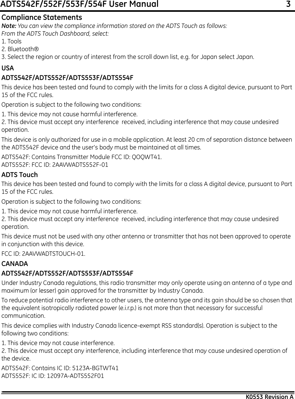 ADTS542F/552F/553F/554F User Manual                                                             3K0553 Revision ACompliance StatementsNote: You can view the compliance information stored on the ADTS Touch as follows:From the ADTS Touch Dashboard, select:1. Tools2. Bluetooth®3. Select the region or country of interest from the scroll down list, e.g. for Japan select Japan.USAADTS542F/ADTS552F/ADTS553F/ADTS554FThis device has been tested and found to comply with the limits for a class A digital device, pursuant to Part 15 of the FCC rules.Operation is subject to the following two conditions:1. This device may not cause harmful interference.2. This device must accept any interference  received, including interference that may cause undesired operation.This device is only authorized for use in a mobile application. At least 20 cm of separation distance between the ADTS542F device and the user&apos;s body must be maintained at all times.ADTS542F: Contains Transmitter Module FCC ID: QOQWT41.ADTS552F: FCC ID: 2AAVWADTS552F-01ADTS TouchThis device has been tested and found to comply with the limits for a class A digital device, pursuant to Part 15 of the FCC rules.Operation is subject to the following two conditions:1. This device may not cause harmful interference.2. This device must accept any interference  received, including interference that may cause undesired operation.This device must not be used with any other antenna or transmitter that has not been approved to operate in conjunction with this device.FCC ID: 2AAVWADTSTOUCH-01.CANADAADTS542F/ADTS552F/ADTS553F/ADTS554FUnder Industry Canada regulations, this radio transmitter may only operate using an antenna of a type and maximum (or lesser) gain approved for the transmitter by Industry Canada.To reduce potential radio interference to other users, the antenna type and its gain should be so chosen that the equivalent isotropically radiated power (e.i.r.p.) is not more than that necessary for successful communication.This device complies with Industry Canada licence-exempt RSS standard(s). Operation is subject to the following two conditions:1. This device may not cause interference.2. This device must accept any interference, including interference that may cause undesired operation of the device.ADTS542F: Contains IC ID: 5123A-BGTWT41ADTS552F: IC ID: 12097A-ADTS552F01