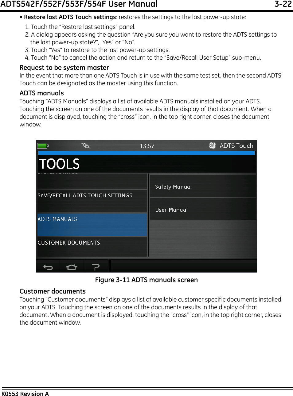 ADTS542F/552F/553F/554F User Manual  3-22K0553 Revision A• Restore last ADTS Touch settings: restores the settings to the last power-up state:1. Touch the “Restore last settings” panel.2. A dialog appears asking the question “Are you sure you want to restore the ADTS settings to the last power-up state?”, “Yes” or “No”.3. Touch “Yes” to restore to the last power-up settings.4. Touch “No” to cancel the action and return to the “Save/Recall User Setup” sub-menu.Request to be system masterIn the event that more than one ADTS Touch is in use with the same test set, then the second ADTS Touch can be designated as the master using this function.ADTS manualsTouching “ADTS Manuals” displays a list of available ADTS manuals installed on your ADTS. Touching the screen on one of the documents results in the display of that document. When a document is displayed, touching the “cross” icon, in the top right corner, closes the document window.Figure 3-11 ADTS manuals screenCustomer documentsTouching “Customer documents” displays a list of available customer specific documents installed on your ADTS. Touching the screen on one of the documents results in the display of that document. When a document is displayed, touching the “cross” icon, in the top right corner, closes the document window.