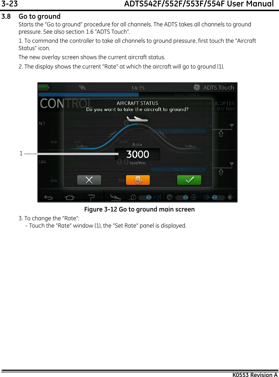 3-23  ADTS542F/552F/553F/554F User ManualK0553 Revision A3.8 Go to groundStarts the “Go to ground” procedure for all channels. The ADTS takes all channels to ground pressure. See also section 1.6 “ADTS Touch”.1. To command the controller to take all channels to ground pressure, first touch the &quot;Aircraft Status” icon.The new overlay screen shows the current aircraft status.2. The display shows the current “Rate” at which the aircraft will go to ground (1).Figure 3-12 Go to ground main screen3. To change the “Rate”:- Touch the “Rate” window (1), the “Set Rate” panel is displayed.1