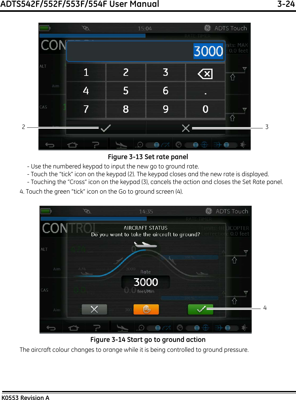 ADTS542F/552F/553F/554F User Manual  3-24K0553 Revision AFigure 3-13 Set rate panel- Use the numbered keypad to input the new go to ground rate.- Touch the “tick” icon on the keypad (2). The keypad closes and the new rate is displayed.- Touching the “Cross” icon on the keypad (3), cancels the action and closes the Set Rate panel.4. Touch the green “tick” icon on the Go to ground screen (4).Figure 3-14 Start go to ground actionThe aircraft colour changes to orange while it is being controlled to ground pressure.2 34