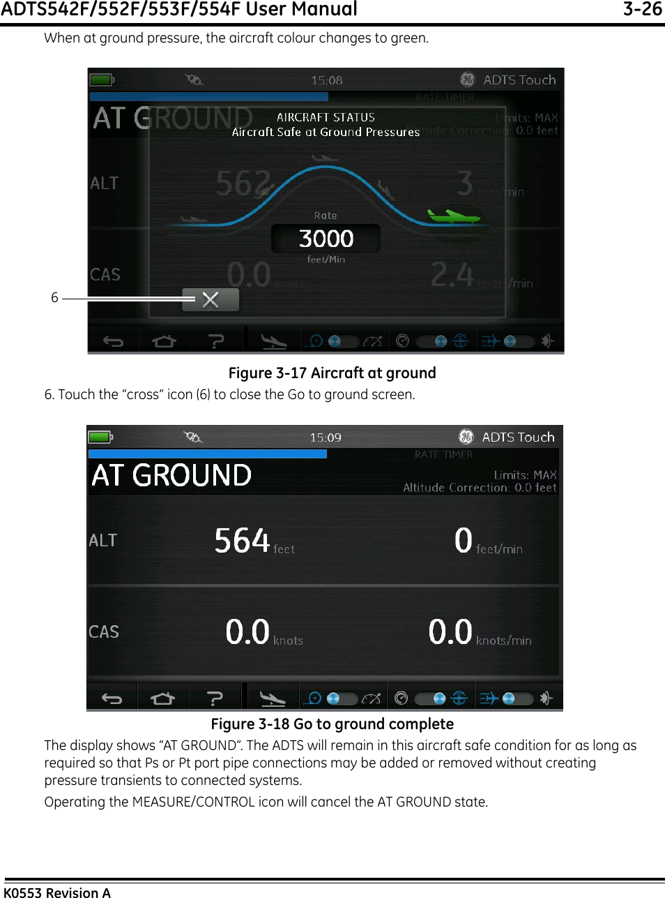 ADTS542F/552F/553F/554F User Manual  3-26K0553 Revision AWhen at ground pressure, the aircraft colour changes to green.Figure 3-17 Aircraft at ground6. Touch the “cross” icon (6) to close the Go to ground screen.Figure 3-18 Go to ground completeThe display shows “AT GROUND”. The ADTS will remain in this aircraft safe condition for as long as required so that Ps or Pt port pipe connections may be added or removed without creating pressure transients to connected systems.Operating the MEASURE/CONTROL icon will cancel the AT GROUND state.6