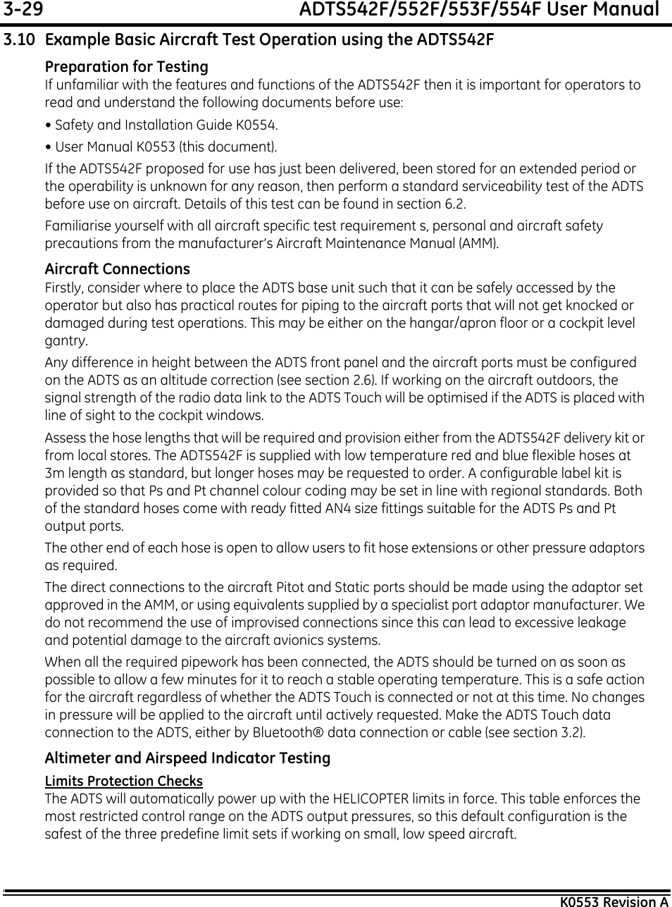 3-29  ADTS542F/552F/553F/554F User ManualK0553 Revision A3.10 Example Basic Aircraft Test Operation using the ADTS542FPreparation for TestingIf unfamiliar with the features and functions of the ADTS542F then it is important for operators to read and understand the following documents before use:• Safety and Installation Guide K0554.• User Manual K0553 (this document).If the ADTS542F proposed for use has just been delivered, been stored for an extended period or the operability is unknown for any reason, then perform a standard serviceability test of the ADTS before use on aircraft. Details of this test can be found in section 6.2.Familiarise yourself with all aircraft specific test requirement s, personal and aircraft safety precautions from the manufacturer’s Aircraft Maintenance Manual (AMM).Aircraft ConnectionsFirstly, consider where to place the ADTS base unit such that it can be safely accessed by the operator but also has practical routes for piping to the aircraft ports that will not get knocked or damaged during test operations. This may be either on the hangar/apron floor or a cockpit level gantry.Any difference in height between the ADTS front panel and the aircraft ports must be configured on the ADTS as an altitude correction (see section 2.6). If working on the aircraft outdoors, the signal strength of the radio data link to the ADTS Touch will be optimised if the ADTS is placed with line of sight to the cockpit windows.Assess the hose lengths that will be required and provision either from the ADTS542F delivery kit or from local stores. The ADTS542F is supplied with low temperature red and blue flexible hoses at 3m length as standard, but longer hoses may be requested to order. A configurable label kit is provided so that Ps and Pt channel colour coding may be set in line with regional standards. Both of the standard hoses come with ready fitted AN4 size fittings suitable for the ADTS Ps and Pt output ports.The other end of each hose is open to allow users to fit hose extensions or other pressure adaptors as required.The direct connections to the aircraft Pitot and Static ports should be made using the adaptor set approved in the AMM, or using equivalents supplied by a specialist port adaptor manufacturer. We do not recommend the use of improvised connections since this can lead to excessive leakage and potential damage to the aircraft avionics systems.When all the required pipework has been connected, the ADTS should be turned on as soon as possible to allow a few minutes for it to reach a stable operating temperature. This is a safe action for the aircraft regardless of whether the ADTS Touch is connected or not at this time. No changes in pressure will be applied to the aircraft until actively requested. Make the ADTS Touch data connection to the ADTS, either by Bluetooth® data connection or cable (see section 3.2).Altimeter and Airspeed Indicator TestingLimits Protection ChecksThe ADTS will automatically power up with the HELICOPTER limits in force. This table enforces the most restricted control range on the ADTS output pressures, so this default configuration is the safest of the three predefine limit sets if working on small, low speed aircraft.