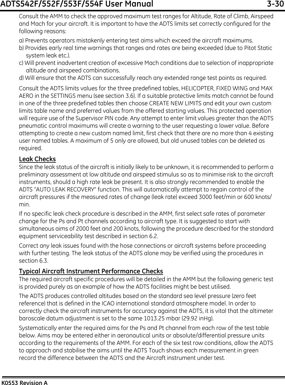 ADTS542F/552F/553F/554F User Manual  3-30K0553 Revision AConsult the AMM to check the approved maximum test ranges for Altitude, Rate of Climb, Airspeed and Mach for your aircraft. It is important to have the ADTS limits set correctly configured for the following reasons:a) Prevents operators mistakenly entering test aims which exceed the aircraft maximums.b) Provides early real time warnings that ranges and rates are being exceeded (due to Pitot Static system leak etc.).c) Will prevent inadvertent creation of excessive Mach conditions due to selection of inappropriate altitude and airspeed combinations.d) Will ensure that the ADTS can successfully reach any extended range test points as required.Consult the ADTS limits values for the three predefined tables, HELICOPTER, FIXED WING and MAX AERO in the SETTINGS menu (see section 3.6). If a suitable protective limits match cannot be found in one of the three predefined tables then choose CREATE NEW LIMITS and edit your own custom limits table name and preferred values from the offered starting values. This protected operation will require use of the Supervisor PIN code. Any attempt to enter limit values greater than the ADTS pneumatic control maximums will create a warning to the user requesting a lower value. Before attempting to create a new custom named limit, first check that there are no more than 4 existing user named tables. A maximum of 5 only are allowed, but old unused tables can be deleted as required.Leak ChecksSince the leak status of the aircraft is initially likely to be unknown, it is recommended to perform a preliminary assessment at low altitude and airspeed stimulus so as to minimise risk to the aircraft instruments, should a high rate leak be present. It is also strongly recommended to enable the ADTS “AUTO LEAK RECOVERY” function. This will automatically attempt to regain control of the aircraft pressures if the measured rates of change (leak rate) exceed 3000 feet/min or 600 knots/min.If no specific leak check procedure is described in the AMM, first select safe rates of parameter change for the Ps and Pt channels according to aircraft type. It is suggested to start with simultaneous aims of 2000 feet and 200 knots, following the procedure described for the standard equipment serviceability test described in section 6.2.Correct any leak issues found with the hose connections or aircraft systems before proceeding with further testing. The leak status of the ADTS alone may be verified using the procedures in section 6.3.Typical Aircraft Instrument Performance ChecksThe required aircraft specific procedures will be detailed in the AMM but the following generic test is provided purely as an example of how the ADTS facilities might be best utilised.The ADTS produces controlled altitudes based on the standard sea level pressure (zero feet reference) that is defined in the ICAO international standard atmosphere model. In order to correctly check the aircraft instruments for accuracy against the ADTS, it is vital that the altimeter baroscale datum adjustment is set to the same 1013.25 mbar (29.92 inHg).Systematically enter the required aims for the Ps and Pt channel from each row of the test table below. Aims may be entered either in aeronautical units or absolute/differential pressure units according to the requirements of the AMM. For each of the six test row conditions, allow the ADTS to approach and stabilise the aims until the ADTS Touch shows each measurement in green record the difference between the ADTS and the Aircraft instrument under test.